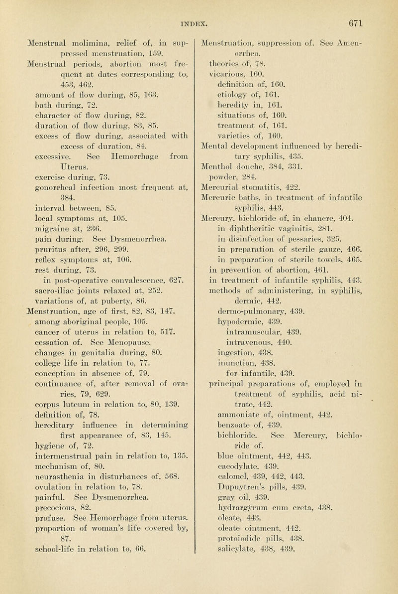Menstrual molimina, relief of, in sup- pressed menstruation, 159. Menstrual periods, abortion most fre- quent at dates corresponding to, 453, 462. amount of ilow during, 85, 163. bath during, 72. character of flow during, 82. duration of flow during, 83, 85. excess of flow during, associated with excess of duration, 84. excessive. See Hemorrhage from Uterus. exercise during, 73. gonorrheal infection most frequent at, 384. interval between, 85. local symptoms at, 105. migraine at, 236. pain during. See Dysmenorrhea. pruritus after, 296, 299. reflex symptoms at, 106. rest during, 73. in post-operative convalescence, 627. sacro-iliac joints relaxed at, 252. variations of, at puberty, 86. Menstruation, age of first, 82, 83, 147. among aboriginal people, 105. cancer of uterus in relation to, 517. cessation of. See Menopause. changes in genitalia during, 80. college life in relation to, 77. conception in absence of, 79. continuance of, after removal of ova- ries, 79, 629. corpus luteum in relation to, 80, 139. definition of, 78. hereditary influence in determining first appearance of, 83, 145. hygiene of, 72. intermenstrual pain in relation to, 135. mechanism of, 80. neurasthenia in disturbances of, 568. ovulation in relation to, 78. painful. See Dysmenorrhea. precocious, 82. profuse. See Hemorrhage from uterus. proportion of woman's life covered by, 87. school-life in relation to, 66. Menstruation, suppression of. See Amen- orrhea, theories of, 78. vicarious, 160. definition of, 160. etiology of, 161. heredity in, 161. situations of, 160. treatment of, 161. varieties of, 160. Mental development influenced by heredi- tary syphilis, 435. Menthol douche, 384, 331. powder, 284. Mercurial stomatitis, 422. Mercuric baths, in treatment of infantile syphilis, 443. Mercury, bichloride of, in chancre, 404. in diphtheritic vaginitis, 281. in disinfection of pessaries, 325. in preparation of sterile gauze, 466. in preparation of sterile towels, 465. in prevention of abortion, 461. in treatment of infantile syphilis, 443. methods of administering, in syphilis, dermic, 442. dermo-pulmonary, 439. hypodermic, 439. intramuscular, 439. intravenous, 440. ingestion, 438. inunction, 438. for infantile, 439. principal preparations of, employed in treatment of syphilis, acid ni- trate, 442. ammoniate of, ointment, 442. benzoate of, 439. bichloride. See Mercury, bichlo- ride of. blue ointment, 442, 443. cacodylate, 439. calomel, 439, 442, 443. Dupuytren's pills, 439. gray oil, 439. hydrargyrum cum creta, 438. oleate, 443. oleate ointment, 442. protoiodide pills, 438. salicylate, 438, 439.