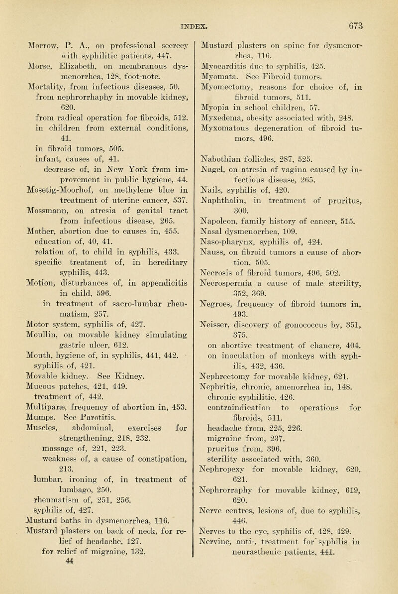 Morrow, P. A., on professional secrecy with syphilitic patients, 447. Morse, Elizabeth, on membranous dys- menorrhea, 128, foot-note. Mortality, from infectious diseases, 50. from nephrorrhaphy in movable kidney, 620. from radical operation for fibroids, 512. in children from external conditions, 41. in fibroid tumors, 505. infant, causes of, 41. decrease of, in New York from im- provement in public hygiene, 44. Mosetig-Moorhof, on methylene blue in treatment of uterine cancer, 537. Mossmann, on atresia of genital tract from infectious disease, 265. Mother, abortion due to causes in, 455. education of, 40, 41. relation of, to child in syphilis, 433. specific treatment of, in hereditary syphilis, 443. Motion, disturbances of, in appendicitis in child, 596. in treatment of sacro-lumbar rheu- matism, 257. Motor system, syphilis of, 427. Moullin, on movable kidney simulating gastric ulcer, 612. Mouth, hygiene of, in syphilis, 441, 442. • syphilis of, 421. Movable kidney. See Kidney. Mucous patches, 421, 449. treatment of, 442. Multiparas, frequency of abortion in, 453. Mumps. See Parotitis. Muscles, abdominal, exercises for strengthening, 218, 232. massage of, 221, 223. weakness of, a cause of constipation, 213. lumbar, ironing of, in treatment of lumbago, 250. rheumatism of, 251, 256. syphilis of, 427. Mustard baths in dysmenorrhea, 116. Mustard plasters on back of neck, for re- lief of headache, 127. for relief of migraine, 132. U Mustard plasters on spine for dysmenor- rhea, 116. Myocarditis due to syphilis, 425. Myomata. See Fibroid tumors. Myomectomy, reasons for choice of, in fibroid tumors, 511. Myopia in school children, 57. Myxedema, obesity associated with, 248. Myxomatous degeneration of fibroid tu- mors, 496. Nabothian follicles, 287, 525. Nagel, on atresia of vagina caused by in- fectious disease, 265. Nails, syphilis of, 420. Naphthalin, in treatment of pruritus, 300. Napoleon, family history of cancer, 515. Nasal dysmenorrhea, 109. Naso-pharynx, syphilis of, 424. Nauss, on fibroid tumors a cause of abor- tion, 505. Necrosis of fibroid tumors, 496, 502. Necrospermia a cause of male sterility, 352, 369. Negroes, frequency of fibroid tumors in, 493. Neisser, discovery of gonococcus by, 351, 375. on abortive treatment of chancre, 404. on inoculation of monkeys with syph- ilis, 432, 436. Nephrectomy for movable kidney, 621. Nephritis, chronic, amenorrhea in, 148. chronic syphilitic, 426. contraindication to operations for fibroids, 511. headache from, 225, 226. migraine from, 237. pruritus from, 396. sterility associated with, 360. Nephropexy for movable kidney, 620, 621. Nephrorraphy for movable kidney, 619, 620. Nerve centres, lesions of, due to syphilis, 446. Nerves to the eye, syphilis of, 428, 429. Nervine, anti-, treatment for syphilis in neurasthenic patients, 441.