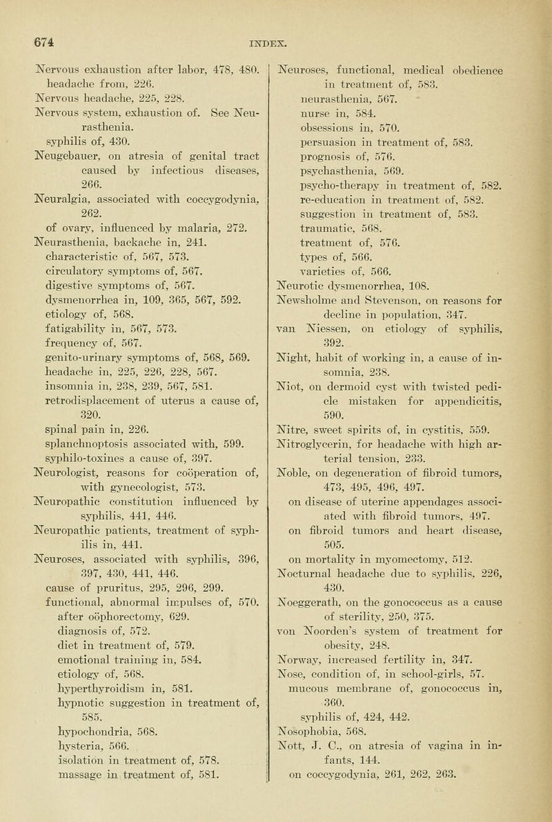 Nervous exhaustion after labor, 478, 480. headache from, 226. Nervous headache, 225, 228. Nervous system, exhaustion of. See Neu- rasthenia, syphilis of, 430. Neugebauer, on atresia of genital tract caused by infectious diseases, 266. Neuralgia, associated v^ith coccygodynia, 262. of ovary, influenced by malaria, 272. Neurasthenia, backache in, 241, characteristic of, 567, 573. circulatory symptoms of, 567. digestive symptoms of, 567. dysmenorrhea in, 109, 365, 567, 592. etiology of, 568. fatigability in, 567, 573. frequency of, 567. genito-urinary symptoms of, 568, 569. headache in, 225, 226, 228, 567. insomnia in, 238, 239, 567, 581. retrodisplacement of uterus a cause of, 320. spinal pain in, 226. splanchnoptosis associated with, 599. syphilo-toxines a cause of, 397. Neurologist, reasons for cooperation of, with gynecologist, 573. Neuropathic constitution influenced by syphilis, 441, 446. Neuropathic patients, treatment of syph- ilis in, 441. Neuroses, associated with syphilis, 396, 397, 430, 441, 446. cause of pruritus, 295, 296, 299. functional, abnormal impulses of, 570. after oophorectomy, 629. diagnosis of, 572. diet in treatment of, 579. emotional training in, 584. etiology of, 568. hyperthyroidism in, 581. hypnotic suggestion in treatment of, 585. hypochondria, 568. hysteria, 566. isolation in treatment of, 578. massage in treatment of, 581. Neuroses, functional, medical obedience in treatment of, 583. neurasthenia, 567. nurse in, 584. obsessions in, 570. persuasion in treatment of, 583. prognosis of, 576. psychasthenia, 569. psycho-therapy in treatment of, 582. re-education in treatment of, 582. suggestion in treatment of, 583. traumatic, 568. treatment of, 576. types of, 566. varieties of, 566. Neurotic dysmenorrhea, 108. Newsholme and Stevenson, on reasons for decline in population, 347. van Niessen, on etiology of syphilis, 392. Night, habit of working in, a cause of in- somnia, 238. Niot, on dermoid cyst with twisted pedi- cle mistaken for appendicitis, 590. Nitre, sweet spirits of, in cystitis, 559. Nitroglycerin, for headache with high ar- terial tension, 233. Noble, on degeneration of fibroid tumors, 473, 495, 496, 497. on disease of uterine appendages associ- ated with fibroid tumors, 497. on fibroid tumors and heart disease, 505. on mortality in myomectomy, 512. Nocturnal headache due to syphilis, 226, 430. Noeggerath, on the gonococcus as a cause of sterility, 250, 375. von Noorden's system of treatment for obesity, 248. Norway, increased fertility in, 347. Nose, condition of, in school-girls, 57. mucous membrane of, gonococcixs in, 360. syphilis of, 424, 442. Nosophobia, 568. Nott, J. C, on atresia of vagina in in- fants, 144. on coccygodynia, 261, 262, 263.