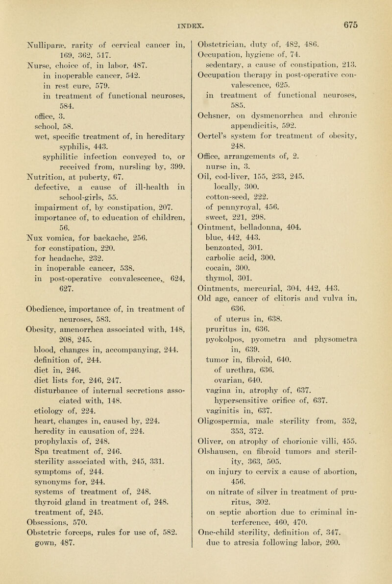 Nulliparae, rarity of cervical cancer in, 169, 362, 517. Nurse, choice of, in labor, 487. in inoperable cancer, 542. in rest cure, 579. in treatment of functional neuroses, 584. office, 3. school, 58. wet, specific treatment of, in hereditary syphilis, 443. syphilitic infection conveyed to, or received from, nursling by, 399. Nutrition, at puberty, 67. defective, a cause of ill-health in school-girls, 55. impairment of, by constipation, 207. importance of, to education of children, 56. Nux vomica, for backache, 256. for constipation, 220. for headache, 232. in inoperable cancer, 538. in post-operative convalescence,. 624, 627. Obedience, importance of, in treatment of neuroses, 583. Obesity, amenorrhea associated vpith, 148, 208, 245. blood, changes in, accompanying, 244. definition of, 244. diet in, 246. diet lists for, 246, 247. disturbance of internal secretions asso- ciated vpith, 148. etiology of, 224. heart, changes in, caused by, 224. heredity in causation of, 224. prophylaxis of, 248. Spa treatment of, 246. sterility associated vs^ith, 245, 331. symptoms of, 244. synonyms for, 244. systems of treatment of, 248. thyroid gland in treatment of, 248. treatment of, 245. Obsessions, 570. Obstetric forceps, rules for use of, 582. gown, 487. Obstetrician, duty of, 482, 486. Occupation, hygiene of, 74. sedentary, a cause of constipation, 213. Occupation therapy in post-operative con- valescence, 625. in treatment of functional neuroses, 585. Ochsner, on dysmenorrhea and chronic appendicitis, 592. Oertel's system for treatment of obesity, 248. Office, arrangements of, 2. nurse in, 3. Oil, cod-liver, 155, 233, 245. locally, 300. cotton-seed, 222. of pennyroyal, 456. sweet, 221, 298. Ointment, belladonna, 404. blue, 442, 443. benzoated, 301. carbolic acid, 300. cocain, 300. thymol, 301. Ointments, mercurial, 304, 442, 443. Old age, cancer of clitoris and vulva in, 636. of uterus in, 638. pruritus in, 636. pyokolpos, pyometra and physometra in, 639. tumor in, fibroid, 640. of urethra, 636. ovarian, 640. vagina in, atrophy of, 637. hypersensitive orifice of, 637. vaginitis in, 637. Oligospermia, male sterility from, 352, 353, 372. Oliver, on atrophy of chorionic villi, 455. Olshausen, on fibroid tumors and steril- ity, 363, 505. on injury to cervix a cause of abortion, 456. on nitrate of silver in treatment of pru- ritus, 302. on septic abortion due to criminal in- terference, 460, 470. One-child sterility, definition of, 347. due to atresia following labor, 260.