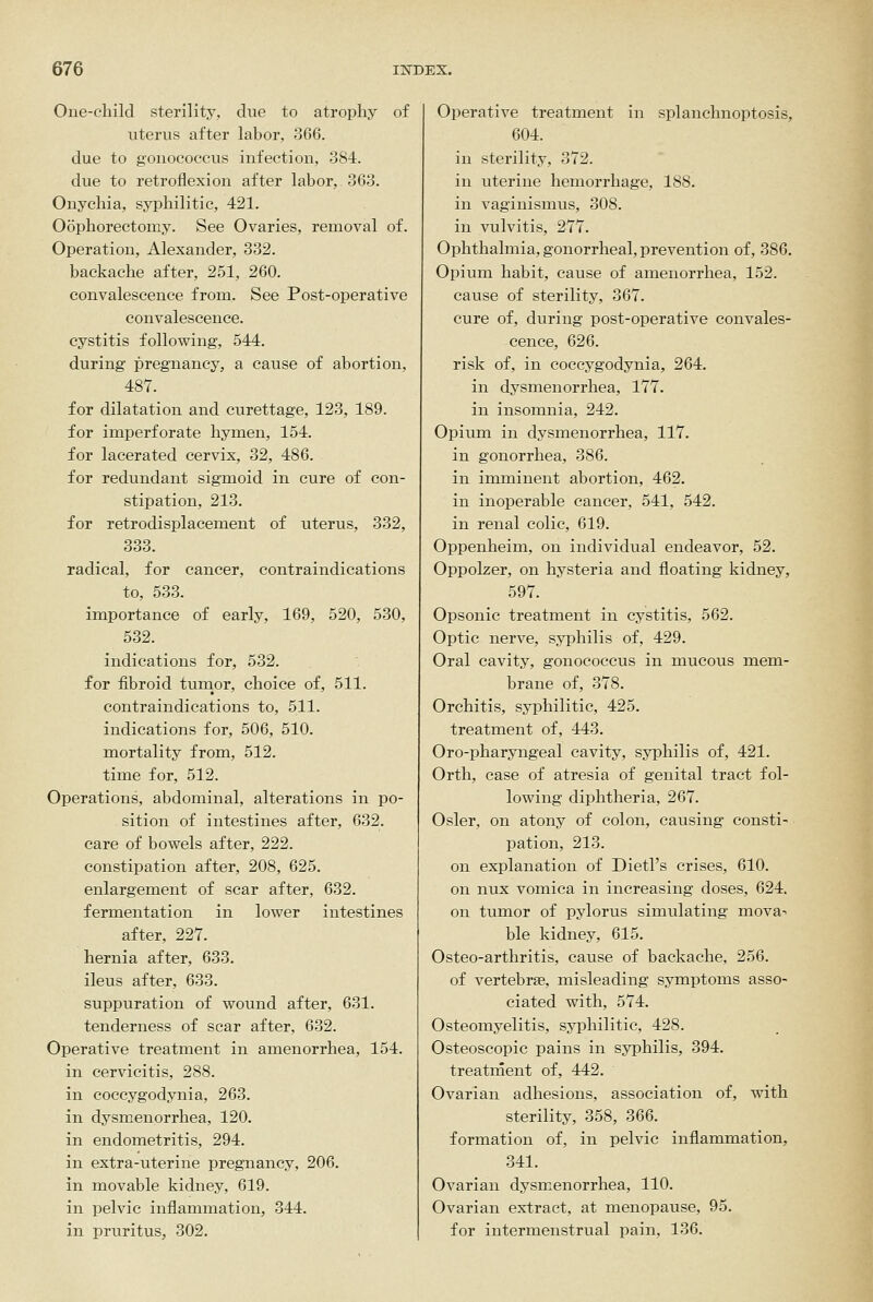 Oue-cliild sterility, due to atrophy of uterus after laboi% 366. due to gonoeoccus infection, 384. due to retroiiexion after labor, 363. Onychia, syphilitic, 421. Oophorectomy. See Ovaries, removal of. Operation, Alexander, 332. backache after, 251, 260. convalescence from. See Post-operative convalescence, cystitis following, 544. during pregnancy, a cause of abortion, 487. for dilatation and curettage, 123, 189. for imperforate hymen, 154. for lacerated cervix, 32, 486. for redundant sigmoid in cure of con- stipation, 213. for retrodisplacement of uterus, 332, 333. radical, for cancer, contraindications to, 633. importance of early, 169, 520, 530, 532. indications for, 532. for fibroid tumor, choice of, 511. contraindications to, 511. indications for, 506, 510. mortality from, 512. time for, 512. Operations, abdominal, alterations in po- sition of intestines after, 632. care of bowels after, 222. constipation after, 208, 625. enlargement of scar after, 632. fermentation in lower intestines after, 227. hernia after, 633. ileus after, 633. suppuration of wound after, 631. tenderness of scar after, 632. Operative treatment in amenorrhea, 154. in cervicitis, 288. in coccygodynia, 263. in dysmenorrhea, 120. in endometritis, 294. in extra-uterine pregnancy, 206. in movable kidney, 619. in pelvic inflammation, 344. in pruritus, 302. Operative treatment in splanchnoptosis, 604. in sterility, 372. in uterine hemorrhage, 188. in vaginismus, 308. in vulvitis, 277. Ophthalmia, gonorrheal, prevention of, 386. Opium habit, cause of amenorrhea, 152. cause of sterility, 367. cure of, during post-operative convales- cence, 626. risk of, in coccygodynia, 264. in dysmenorrhea, 177. in insomnia, 242. Opium in dysmenorrhea, 117. in gonorrhea, 386. in imminent abortion, 462. in inoperable cancer, 541, 542. in renal colic, 619. Oppenheim, on individual endeavor, 52. Oppolzer, on hysteria and floating kidney, 597. Opsonic treatment in cystitis, 562. Optic nerve, syphilis of, 429. Oral cavity, gonoeoccus in mucous mem- brane of, 378. Orchitis, syphilitic, 425. treatment of, 443. Oro-pharyngeal cavity, syphilis of, 421. Orth, case of atresia of genital tract fol- lowing diphtheria, 267. Osier, on atony of colon, causing consti- pation, 213. on explanation of Dietl's crises, 610. on nux vomica in increasing doses, 624. on tumor of pylorus simulating mova-- ble kidney, 615. Osteo-arthritis, cause of backache, 256. of vertebrae, misleading symptoms asso- ciated with, 574. Osteomyelitis, syphilitic, 428. Osteoscopic pains in syphilis, 394. treatment of, 442. Ovarian adhesions, association of, with sterility, 358, 366. formation of, in pelvic inflammation, 341. Ovarian dysmenorrhea, 110. Ovarian extract, at menopause, 95. for intermenstrual pain, 136.