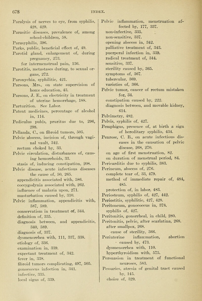 Paralysis of nerves to eye, from syphilis, 428, 429. Parasitic diseases, prevalence of, among school-children, 58. Parasyphilis, 396. Parks, public, beneficial effect of, 49. Parotid gland, enlargement of, during pregnancy, 273. for intermenstrual pain, 136. Parotitis, metastases during, to sexual or- gans, 272. Paronychia, syphilitic, 421. Parsons, Mrs., on state supervision of home education, 43. Parsons, J. E., on electricity in treatment of uterine hemorrhage, 188. Parturition. See Labor. Patent medicines, percentage of alcohol in, 114. Pediculus pubis, pruritus due to, 296, 298. Pellanda, C, on fibroid tumors, 505. Pelvic abscess, incision of, through vagi- nal vault, 342. rectum choked by, 33. Pelvic circulation, disturbances of, caus- ing hemorrhoids, 33. stasis of, inducing constipation, 208. Pelvic disease, acute infectious diseases the cause of, 50, 265. appendicitis associated vpith, 586. coccygodynia associated with, 262. influence of malaria upon, 271. masturbation caused by, 310. Pelvic inflammation, appendicitis with, 587, 589. conservatism in treatment of, 344. definition of, 335. . diagnosis between, and appendicitis, 340, 589. diagnosis of, 337. dysmenorrhea with. 111, 337, 338. etiology of, 336. examination in, 339. exppctant treatment of, 342. fever in, 338. fibroid tumors complicating, 497, 505. gonocoecus infection in, 341. infective, 335. local signs of, 339. Pelvic inflammation, menstruation af- fected by, 177, 337. non-infective, 335. non-sensitive, 337. opening abscess in, 342. palliative treatment of, 343. puerperal infection in, 339. radical treatment of, 344. sensitive, 337. sterility caused by, 365. symptoms of, 367. tubercular, 369. varieties of, 366. Pelvic tumor, cancer of rectum mistaken for, 34. constipation caused by, 222. diagnosis between, and movable kidney, 614. Pelvimetry, 482. Pelvis, syphilis of, 427. Pemphigus, presence of, at birth a sign of hereditary syphilis, 434. Penrose, C. B., on acute infectious dis- eases in the causation of pelvic disease, 268, 270. on age of first menstruation, 82. on duration of menstrual period, 84. Pericarditis due to syphilis, 383. Perineum, abscess of, 276. complete tear of, 33, 479. method of immediate repair of, 484, 485. protection of, in labor, 483. Periosteum, syphilis of, 427, 442. Periostitis, syphilitic, 427, 428. Peritoneum, gonocoecus in, 378. syphilis of, 427. Peritonitis, gonorrheal, in child, 280. Peritonitis, pelvic, after scarlatina, 268. after smallpox, 268. cause of sterility, 366. Periuterine inflammation, abortion • caused by, 473. dysmenorrhea with, 110. hyperthyroidism with, 575. Persuasion in treatment of functional neuroses, 583. Pessaries, atresia of genital tract caused by, 145. choice of, 329.