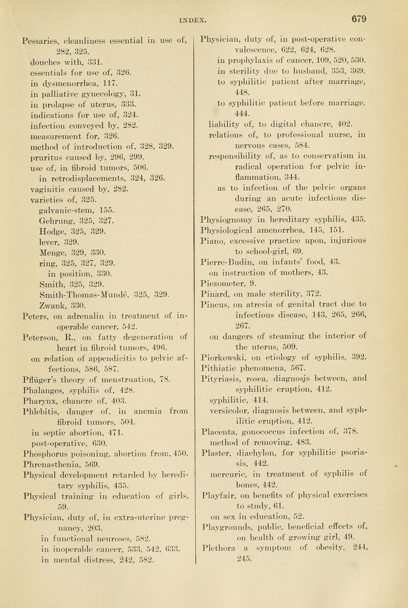 Pessaries, cleanliness essential in use of, 282, 325. douches with, 331. essentials for use of, 326. in dysmenorrhea, 117. in palliative gynecology, 31. in prolapse of uterus, 333. indications for use of, 324. infection conveyed by, 282. measurement for, 326. method of introduction of, 328, 329. pruritus caused by, 296, 299. use of, in fibroid tumors, 506. in retrodisplacements, 324, 326. vaginitis caused by, 282. varieties of, 325. galvanic-stem, 155. Gehrung, 325, 327. Hodge, 325, 329. lever, 329. Menge, 329, 330. ring, 325, 327, 329. in position, 330. Smith, 325, 329. Smith-Thomas-Munde, 325, 329. Zwank, 330. Peters, on adrenalin in treatment of in- operable cancer, 542. Peterson, E., on fatty degeneration of heart in fibroid tumors, 496. on relation of appendicitis to pelvic af- fections, 586, 587. Pfliiger's theory of menstruation, 78. Phalanges, syphilis of, 428. Pharynx, chancre of, 403. Phlebitis, danger of, in anemia from fibroid tumors, 504. in septic abortion, 471. post-operative, 630. Phosphorus poisoning, abortion from, 450. Phrenasthenia, 569. Physical development retarded by heredi- tary syphilis, 435. Physical training in education of girls, 59. Physician, duty of, in extra-uterine preg- nancy, 203. in finictional neuroses, 582. in inoperable cancer, 533, 542, 633. in mental distress, 242, 582. Physician, duty of, in post-operative con- valescence, 622, 624, 628. in prophylaxis of cancer, 109, 520, 530. in sterility due to husband, 353, 369. to syphilitic patient after marriage, 448. to syphilitic patient before marriage, 444. liability of, to digital chancre, 402. relations of, to professional nurse, in nervous cases, 584. responsibility of, as to conservatism in radical operation for pelvic in- flammation, 344. as to infection of the pelvic organs during an acute infectious dis- ease, 265, 270. Physiognomy in hereditary syphilis, 435. Physiological amenorrhea, 145, 151. Piano, excessive practice upon, injurious to school-girl, 69. Pierre-Budin, on infants' food, 43. on instruction of mothers, 43. Piezometer, 9. Pinard, on male sterility, 372. Pincus, on atresia of genital tract due to infectious disease, 143, 265, 266, 267. on dangers of steaming the interior of the uterus, 509. Piorkowski, on etiology of syphilis, 392. Pithiatic phenomena, 567. Pityriasis, rosea, diagnosis between, and syphilitic eruption, 412. syphilitic, 414. versicolor, diagnosis between, and syph- ilitic eruption, 412. Placenta, gonococcus infection of, 378. method of removing, 483. Plaster, diachylon, for syphilitic psoria- sis, 442. mercuric, in treatment of syphilis of bones, 442. Playfair, on benefits of physical exercises to study, 61. on sex in education, 52. Playgrounds, public, beneficial effects of, on health of growing girl, 49. Plethora a symptom of obesity, 244, 245.
