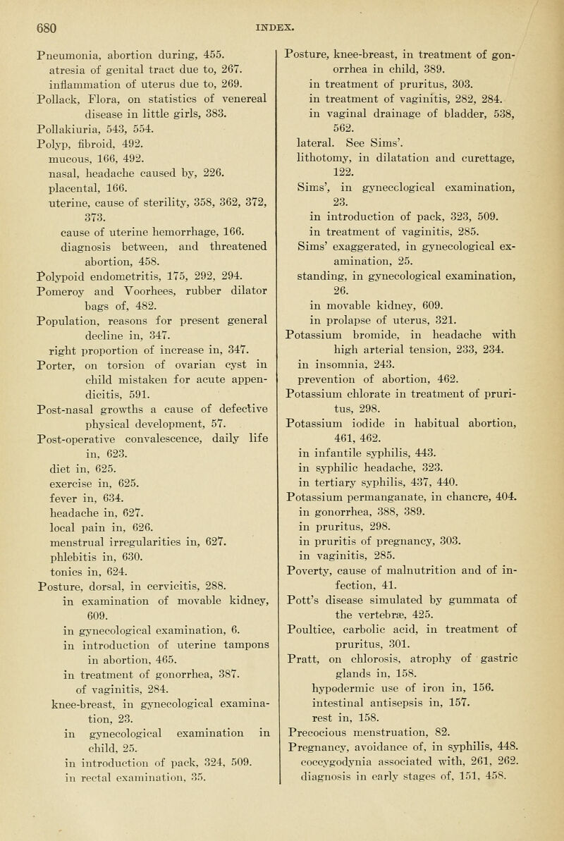 Pneumonia, abortion during, 455. atresia of genital tract due to, 267. inflammation of uterus due to, 269. Pollack, Flora, on statistics of venereal disease in little girls, 383. PoUakiuria, 543, 554. Polyi3, fibroid, 492. mucous, 166, 492. nasal, headache caused by, 226. placental, 166. uterine, cause of sterility, 358, 362, 372, 373. cause of uterine hemorrhage, 166. diagnosis between, and threatened abortion, 458. Polypoid endometritis, 175, 292, 294. Pomeroy and Voorhees, rubber dilator bags of, 482. Population, reasons for present general decline in, 347. right proportion of increase in, 347. Porter, on torsion of ovarian cyst in child mistaken for acute appen- dicitis, 591. Post-nasal growths a cause of defective physical development, 57. Post-operative convalescence, daily life in, 623. diet in, 625. exercise in, 625. fever in, 634. headache in, 627. local pain in, 626. menstrual irregularities in, 627. phlebitis in, 630. tonics in, 624. Posture, dorsal, in cervicitis, 288. in examination of movable kidney, 609. in gynecological examination, 6. in introduction of uterine tampons in abortion, 465. in treatment of gonorrhea, 387. of vaginitis, 284. knee-breast, in gynecological examina- tion, 23. in gynecological examination in child, 25. in introduction of pack, 324, 509. in rectal examination, 35. Posture, knee-breast, in treatment of gon- orrhea in child, 389. in treatment of pruritus, 303. in treatment of vaginitis, 282, 284. in vaginal drainage of bladder, 538, 562. lateral. See Sims', lithotomy, in dilatation and curettage, 122. Sims', in gynecological examination, 23. in introduction of pack, 323, 509. in treatment of vaginitis, 285. Sims' exaggerated, in gynecological ex- amination, 25. standing, in gynecological examination, 26. in movable kidney, 609. in prolapse of uterus, 321. Potassium bromide, in headache with high arterial tension, 233, 234. in insomnia, 243. prevention of abortion, 462. Potassium chlorate in treatment of pruri- tus, 298. Potassium iodide in habitual abortion, 461, 462. in infantile syphilis, 443. in syphilic headache, 323. in tertiary syphilis, 437, 440. Potassium permanganate, in chancre, 404. in gonorrhea, 388, 389. in pruritus, 298. in pruritis of pregnancy, 303. in vaginitis, 285. Poverty, cause of malnutrition and of in- fection, 41. Pott's disease simulated by gummata of the vertebrae, 425. Poultice, carbolic acid, in treatment of pruritus, 301. Pratt, on chlorosis, atrophy of gastric glands in, 158. hypodermic use of iron in, 156. intestinal antisepsis in, 157. rest in, 158. Precocious menstruation, 82. Pregnancy, avoidance of, in syphilis, 448. coccygodynia associated with, 261, 262. diagnosis in early stages of, 151, 458.