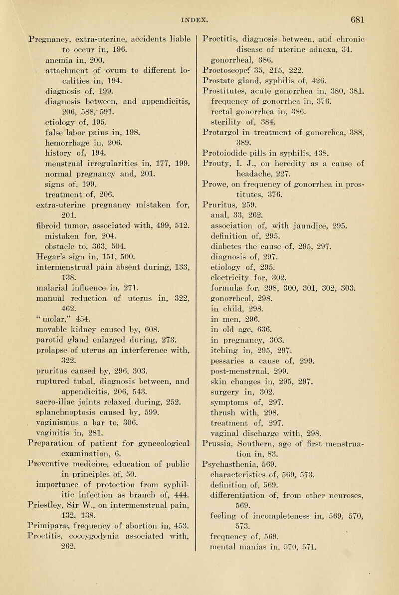 Pregnancy, extra-uterine, accidents liable to occur in, 196. anemia in, 200. attachment of ovum to different lo- calities in, 194. diagnosis of, 199. diagnosis between, and appendicitis, 206, 588,-591. etiology of, 195. false labor pains in, 198. hemorrhage in, 206. history of, 194. menstrual irregularities in, 177, 199. normal pregnancy and, 201. signs of, 199. treatment of, 206. extra-uterine pregnancy mistaken for, 201. fibroid tumor, associated with, 499, 512. mistaken for, 204. obstacle to, 363, 504. Hegar's sign in, 151, 500. intermenstrual pain absent during, 133, 138. malarial influence in, 271. manual reduction of uterus in, 322, 462. molar, 454. movable kidney caused by, 608. parotid gland enlarged during, 273. prolapse of uterus an interference with, 322. pruritus caused by, 296, 303. ruptured tubal, diagnosis between, and appendicitis, 206, 543. sacro-iliac joints relaxed during, 252. splanchnoptosis caused by, 599. vaginismus a bar to, 306. vaginitis in, 281. Preparation of patient for gynecological examination, 6. Preventive medicine, education of public in principles of, 50. importance of protection from syphil- itic infection as branch of, 444. Priestley, Sir W., on intermenstrual pain, 132, 138. Primiparse, frequency of abortion in, 453. Proctitis, coccygodynia associated with, 262. Proctitis, diagnosis between, and chronic disease of uterine adnexa, 34. gonorrheal, 386. Proctoscopef 35, 215, 222. Prostate gland, syphilis of, 426. Prostitutes, acute gonorrhea in, 380, 381. frequency of gonorrhea in, 376. rectal gonorrhea in, 386. sterility of, 384. Protargol in treatment of gonorrhea, 388, 389. Protoiodide pills in syphilis, 438. Prouty, I. J., on heredity as a cause of headache, 227. Prowe, on frequency of gonorrhea in pros- titutes, 376. Pruritus, 259. anal, 33, 262. association of, with jaundice, 295. definition of, 295. diabetes the cause of, 295, 297. diagnosis of, 297. etiology of, 295. electricity for, 302. formulae for, 298, 300, 301, 302, 303. gonorrheal, 298. in child, 298. in men, 296. in old age, 636. in pregnancy, 303. itching in, 295, 297. pessaries a cause of, 299. post-menstrual, 299. skin changes in, 295, 297. surgery in, 302. symptoms of, 297. thrush with, 298. treatment of, 297. vaginal discharge with, 298. Prussia, Southern, age of first menstrua- tion in, 83. Psychasthenia, 569. characteristics of, 569, 573. definition of, 569. differentiation of, from other neuroses, 569. feeling of incompleteness in, 569, 570, 573. frequency of, 569. mental manias in, 570, 571.
