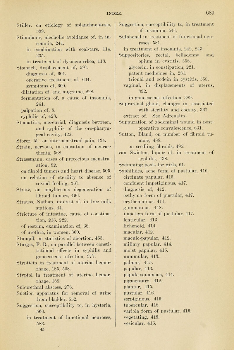 Stiller, on etiology of splanchnoptosis, 599. Stimulants, alcoholic avoidance of, in in- somnia, 241. in combination with coal-tars, 114, 235. in treatment of dysmenorrhea, 113. Stomach, displacement of, 597. diagnosis of, 601. operative treatment of, 604. symptoms of, 600. dilatation of, and migraine, 228. fermentation of, a cause of insomnia, 241. palpation of, 8. syphilis of, 423. Stomatitis, mercurial, diagnosis between, and syphilis of the oro-pharyn- geal cavity, 422. Storer, M., on intermenstrual pain, 134. Strain, nervous, in causation of neuras- thenia, 568. Strassmann, cases of precocious menstru- ation, 82. on fibroid tumors and heart disease, 505. on relation of sterility to absence of sexual feeling, 367. Stratz, on amylaceous degeneration of fibroid tumors, 496. Strauss, Nathan, interest of, in free milk stations, 44. Stricture of intestine, cause of constipa- tion, 213, 222. of rectum, examination of, 38. of urethra, in women, 360. Stumpif, on statistics of abortion, 453. Sturgis, r. E,., on parallel between consti- tutional effects in syphilis and gonococcus infection, 377. Stypticin in treatment of uterine hemor- rhage, 185, 508. Styptol in treatment of uterine hemor- rhage, 185. Suburethral abscess, 278. Suction apparatus for removal of urine from bladder, 552. Suggestion, susceptibility to, in hysteria, 566. in treatment of functional neuroses, 583. 45 Suggestion, susceptibility to, in treatment of insomnia, 541. Sulphonal in treatment of functional neu- roses, 581. in treatment of insomnia, 242, 243. Suppositories, rectal, belladonna and opium in cystitis, 558. glycerin, in constipation, 221. patent medicines in, 281. trional and codein in cystitis, 558. vaginal, in displacements of uterus, 332. in gonococcus infection, 389. Suprarenal gland, changes in, associated with sterility and obesity, 367. extract of. See Adrenalin. Suppuration of abdominal wound in post- operative convalescence, 631. Sutton, Bland, on number of fibroid tu- mors, 488. on seedling fibroids, 495. van Swieten, liquor of, in treatment of syphilis, 438. Swimming pools for girls, 61. Syphilides, acne form of pustular, 416. circinate papular, 415. confluent impetiginous, 417. diagnosis of, 412. ecthyma form of pustular, 417. erythematous, 411. gummatous, 418. impetigo form of pustular, 417. lenticular, 413. lichenoid, 414. macular, 412. maculo-papular, 412. miliary papular, 414. moist papular, 415. nummular, 413. palmar, 415. papular, 413. papulo-squamous, 414. pigmentary, 412. plantar, 415. pustular, 416. serpiginous, 419. tubercular, 418. variola form of pustular, 416. vegetating, 419. vesicular, 416.
