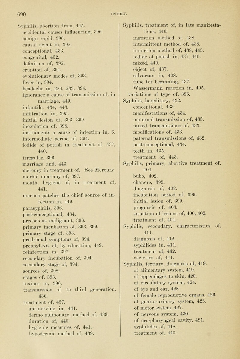 Syphilis, abortion from, 445. accidental causes influencing, 396. benign rapid, 396. causal agent in, 392. conceptional, 433. congenital, 432. definition of, 392. eruption of, 394. evolutionary modes of, 393. fever in, 394. headache in, 226, 233, 394. ignorance a cause of transmission of, in marriage, 449. infantile, 434, 443. infiltration in, 395. initial lesion of, 393, 399. inoculation of, 398. instruments a cause of infection in, 6. intermediate period of, 394. iodide of potash in treatment of, 437, 440. irregular, 396. marriage and, 443. mercury in treatment of. See Mercury, morbid anatomy of, 397. mouth, hygiene of, in treatment of, 441. mucous patches the chief source of in- fection in, 449. parasyphilis, 396. post-conceptional, 434. precocious malignant, 396. primary incubation of, 393, 399. primary stage of, 393. prodromal symptoms of, 394. prophylaxis of, by education, 449. reinfection in, 397. secondary incubation of, 394. secondary stage of, 394. sources of, 398. stages of, 393. toxines in, 396. transmission of, to third generation, 436. treatment of, 437. antinervine in, 441. dermo-pulmonary, method of, 439. duration of, 440. hygienic measures of, 441. hypodermic method of, 489. Syphilis, treatment of, in late manifesta- tions, 446. ingestion method of, 438. intermittent method of, 438. inunction method of, 438, 443. iodide of potash in, 437, 440. mixed, 440. object of, 437. salvarsan in, 408. time for beginning, 437. Wassermann reaction in, 405. variations of type of, 395. Syphilis, hereditary, 432. conceptional, 433. manifestations of, 434. maternal transmission of, 433. mixed transmissions of, 433. modifications of, 433. paternal transmissions of, 432. post-conceptional, 434. teeth in, 435. treatment of, 443. Syphilis, primary, abortive treatment of, 404. bubo, 402. chancre, 399. diagnosis of, 402. incubation period of, 399. initial lesion of, 399. prognosis of, 403. situation of lesions of, 400, 402. treatment of, 404. Syphilis, secondary, characteristics of, 411. diagnosis of, 412. syphilides in, 411. treatment of, 442. varieties of, 411. Syphilis, tertiary, diagnosis of, 419. of alimentary system, 419. of appendages to skin, 420. of circulatory system, 424. of eye and ear, 428. of female reproductive organs, 426. of genito-urinary system, 425. of motor system, 427. of nervous system, 430. of oro-pharyngeal cavity, 421. sjTDhilides of, 418. treatment of, 440.