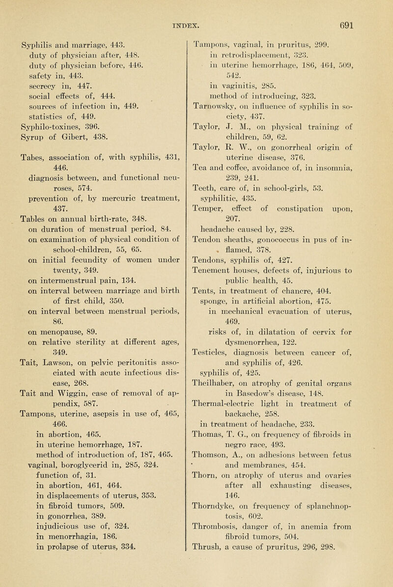Syphilis and marriage, 443. duty of physician after, 448. duty of physician before, 446. safety in, 443. secrecy in, 447. social effects of, 444. sources of infection in, 449. statistics of, 449. Syphilo-toxines, 396. Syrup of Gibert, 438. Tabes, association of, with syphilis, 431, 446. diagnosis between, and functional neu- roses, 5Y4. prevention of, by mercuric treatment, 437. Tables on annual birth-rate, 348. on duration of menstrual period, 84. on examination of physical condition of school-children, 55, 65. on initial fecundity of women under twenty, 349. on intermenstrual pain, 134. on interval between marriage and birth of first child, 350. on interval between menstrual periods, 86. on menopause, 89. on relative sterility at different ages, 349. Tait, Lawson, on pelvic peritonitis asso- ciated with acute infectious dis- ease, 268. Tait and Wiggin, case of removal of ap- pendix, 587. Tampons, uterine, asepsis in use of, 465, 466. in abortion, 465. in uterine hemorrhage, 187. method of introduction of, 187, 465. vaginal, boroglycerid in, 285, 324. function of, 31. in abortion, 461, 464. in displacements of uterus, 353. in fibroid tumors, 509. in gonorrhea, 389. injudicious use of, 324. in menorrhagia, 186. in prolapse of uterus, 334. Tampons, vaginal, in pruritus, 299. in retrodisplacement, 323. • in uterine hemorrhage, 186, 464, 509, 642. in vaginitis, 285. method of introducing, 323. Tarnowsky, on influence of syphilis in so- ciety, 437. Taylor, J. M., on physical training of children, 59, 62. Taylor, K. W., on gonorrheal origin of uterine disease, 376. Tea and cofl^ee, avoidance of, in insomnia, 239, 241. Teeth, care of, in school-girls, 53. syphilitic, 435. Temper, effect of constipation upon, 207. headache caused by, 228. Tendon sheaths, gonococcus in pus of in- . flamed, 378. Tendons, syphilis of, 427. Tenement houses, defects of, injurious to public health, 45. Tents, in treatment of chancre, 404. sponge, in artificial abortion, 475. in mechanical evacuation of uterus, 469. risks of, in dilatation of cervix for dysmenorrhea, 122. Testicles, diagnosis between cancer of, and syphilis of, 426. syphilis of, 425. Theilhaber, on atrophy of genital organs in Basedow's disease, 148. Thermal-electric light in treatment of backache, 258. in treatment of headache, 233. Thomas, T. G., on frequency of fibroids in negro race, 493. Thomson, A., on adhesions between fetus and membranes, 454. Thorn, on atrophy of uterus and ovaries after all exhausting diseases, 146. Thorndyke, on frequency of splanchnop- tosis, 602. Thrombosis, danger of, in anemia from fibroid tumors, 504. '. Thrush, a cause of pruritus, 296, 298.