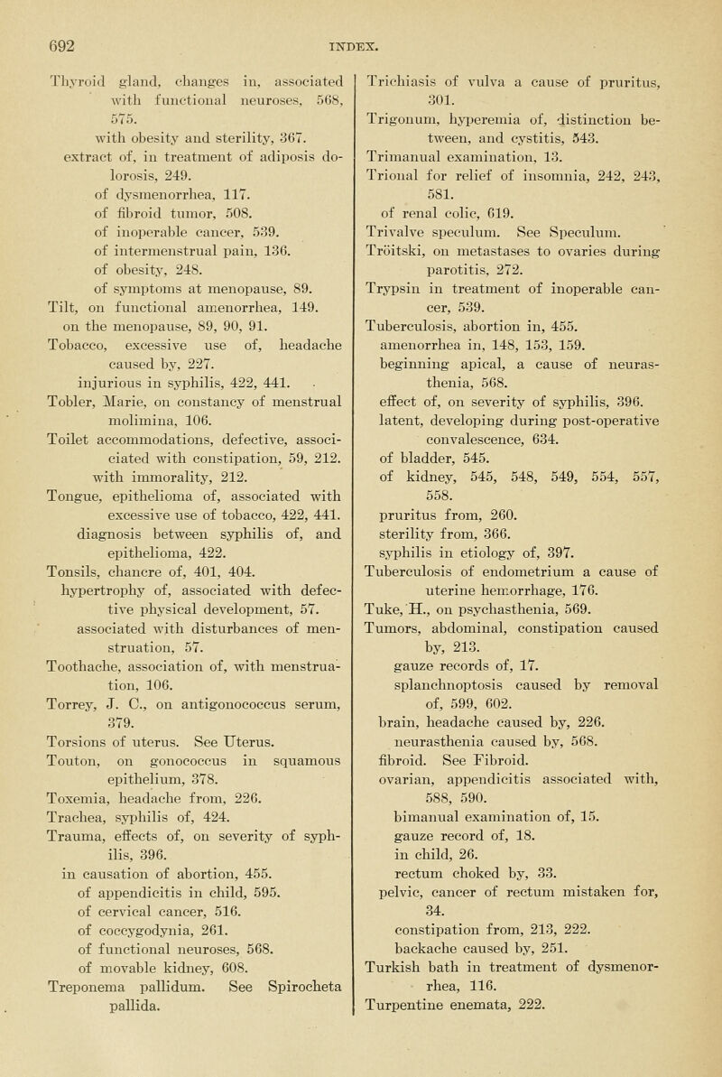 Thyroid gland, changes in, associated with functional neuroses, 568, 575. with obesity and sterility, 367. extract of, in treatment of adiposis do- lorosis, 249. of dysmenorrhea, 117. of fibroid tumor, 508. of inoperable cancer, 539. of intermenstrual pain, 136. of obesity, 248. of symptoms at menopause, 89. Tilt, on functional amenorrhea, 149. on the menopause, 89, 90, 91. Tobacco, excessive use of, headache caused by, 227. injurious in syphilis, 422, 441. Tobler, Marie, on constancy of menstrual molimina, 106. Toilet accommodations, defective, associ- ciated with constipation, 59, 212. with immorality, 212. Tongue, epithelioma of, associated with excessive use of tobacco, 422, 441. diagnosis between syphilis of, and epithelioma, 422. Tonsils, chancre of, 401, 404. hypertrophy of, associated with, defec- tive physical development, 57. associated with disturbances of men- struation, 57. Toothache, association of, with menstrua- tion, 106. Torrey, J. C, on antigonococcus serum, 379. Torsions of uterus. See Uterus. Teuton, on gonococcus in squamous epithelium, 378. Toxemia, headache from, 226. Trachea, syphilis of, 424. Trauma, effects of, on severity of syph- ilis, 396. in causation of abortion, 455. of appendicitis in child, 595. of cervical cancer, 516. of coccygodynia, 261. of functional neuroses, 568. of movable kidney, 608. Treponema pallidum. See Spiroclieta pallida. Trichiasis of vulva a cause of pruritus, 301. Trigonum, hyperemia of, distinction be- tween, and cystitis, 543. Trimanual examination, 13. Trional for relief of insomnia, 242, 243, 581. of renal colic, 619. Trivalve speculum. See Speculmn. Troitski, on metastases to ovaries during parotitis, 272. Trypsin in treatment of inoperable can- cer, 539. Tuberculosis, abortion in, 455. amenorrhea in, 148, 153, 159. beginning apical, a cause of neuras- thenia, 568. effect of, on severity of syphilis, 396. latent, developing during post-operative convalescence, 634. of bladder, 545. of kidney, 545, 548, 549, 554, 557, 558. pruritus from, 260. sterility from, 366. syphilis in etiology of, 397. Tuberculosis of endometrium a cause of uterine hemorrhage, 176. Tuke,'H., on psychasthenia, 569. Tumors, abdominal, constipation caused by, 213. gauze records of, 17. splanchnoptosis caused by removal of, 599, 602. brain, headache caused by, 226. neurasthenia caused by, 568. fibroid. See Fibroid, ovarian, appendicitis associated with, 588, 590. bimanual examination of, 15. gauze record of, 18. in child, 26. rectum choked by, 33. pelvic, cancer of rectum mistaken for, 34. constipation from, 213, 222. backache caused by, 251. Turkish bath in treatment of dysmenor- rhea, 116. Turpentine enemata, 222.