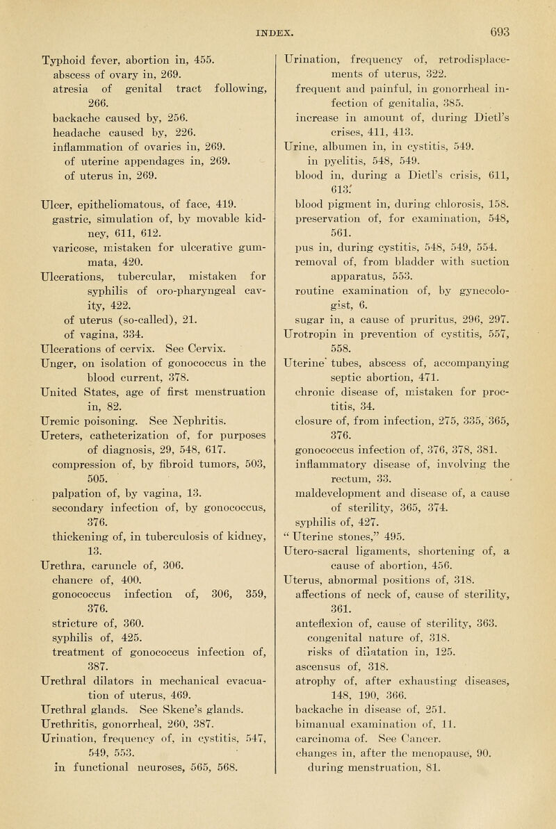 Typhoid fever, abortion in, 455. abscess of ovary in, 269. atresia of genital tract following, 266. backache caused by, 256. headache caused by, 226. inflammation of ovaries in, 269. of uterine appendages in, 269. of uterus in, 269. Ulcer, epitheliomatous, of face, 419. gastric, simulation of, by movable kid- ney, 611, 612. varicose, mistaken for ulcerative gum- mata, 420. Ulcerations, tubercular, mistaken for syphilis of oro-pharyngeal cav- ity, 422. of uterus (so-called), 21. of vagina, 334. Ulcerations of cervix. See Cervix. Unger, on isolation of gonococcus in the blood current, 378. United States, age of first menstruation in, 82. Uremic poisoning. See Nephritis. Ureters, catheterization of, for purposes of diagnosis, 29, 548, 617. compression of, by fibroid tumors, 503, 505. palpation of, by vagina, 13. secondary infection of, by gonococcus, 376. thickening of, in tuberculosis of kidney, 13. Urethra, caruncle of, 306. chancre of, 400. gonococcus infection of, 306, 359, 376. stricture of, 360. syphilis of, 425. treatment of gonococcus infection of, 387. Urethral dilators in mechanical evacua- tion of uterus, 469. Urethral glands. See Skene's glands. Urethritis, gonorrheal, 260, 387. Urination, frequency of, in cystitis, 547, 549, 553. in functional neuroses, 565, 668. Urination, frequency of, retrodisplace- ments of uterus, 322. frequent and painful, in gonorrheal in- fection of genitalia, 385. increase in amount of, during Dietl's crises, 411, 413. Urine, albumen in, in cystitis, 549. in pyelitis, 548, 549. blood in, during a Dietl's crisis, 611, 613: blood pigment in, during chlorosis, 158. preservation of, for examination, 548, 561. pus in, during cystitis, 548, 549, 554. removal of, from bladder with suction apparatus, 553. routine examination of, by gynecolo- gist, 6. sugar in, a cause of pruritus, 296, 297. Urotropin in prevention of cystitis, 557, 558. Uterine' tubes, abscess of, accompanying septic abortion, 471. chronic disease of, mistaken for proc- titis, 34. closure of, from infection, 275, 335, 365, 376. gonococcus infection of, 376, 378, 381. inflammatory disease of, involving the rectum, 33. maldevelopment and disease of, a cause of sterility, 365, 374. syphilis of, 427.  Uterine stones, 495. Utero-sacral ligaments, shortening of, a cause of abortion, 456. Uterus, abnormal positions of, 318. affections of neck of, cause of sterility, 361. anteflexion of, cause of sterility, 363. congenital nature of, 318. risks of dilatation in, 125. ascensus of, 318. atrophy of, after exhausting diseases, 148, 190, 366. backache in disease of, 251. bimanual examination of, 11. carcinoma of. See Cancer, changes in, after the menopause, 90. during menstruation, 81.