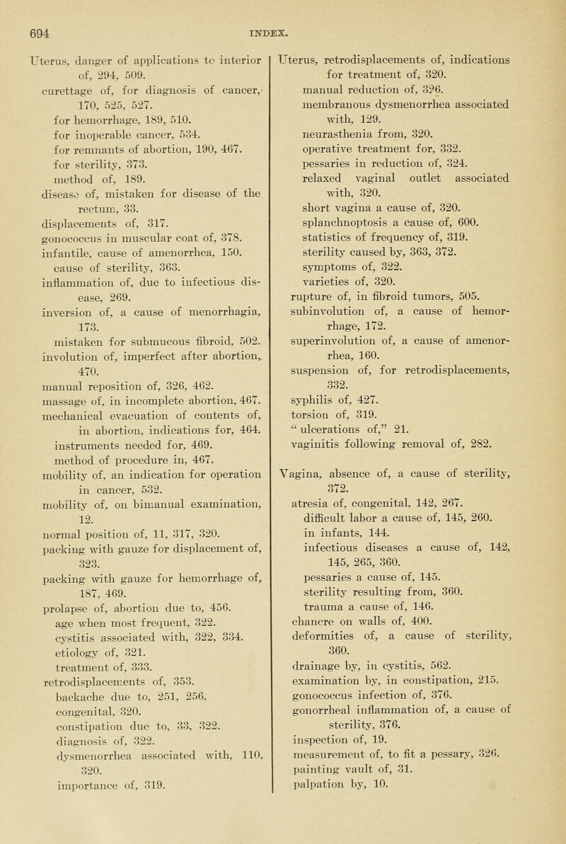 Uterus, danger of applications to interior of, 294, 509. curettage of, for diagnosis of cancer,- 170, 525, 527. for hemorrhage, 189, 510. for inoperable cancer, 534. for remnants of abortion, 190, 467. for sterility, 373. method of, 189. disease of, mistaken for disease of the rectum, 33. displacements of, 317. gonococcus in muscular coat of, 378. infantile, cause of amenorrhea, 150. cause of sterility, 363. inflammation of, due to infectious dis- ease, 269. inversion of, a cause of menorrhagia, 173. mistaken for submucous fibroid, 502. involution of, imperfect after abortion,, 470. manual reposition of, 326, 462. massage of, in incomplete abortion, 467. mechanical evacuation of contents of, in abortion, indications for, 464. instruments needed for, 469. method of procedure in, 467. mobility of, an indication for operation in cancer, 532. mobility of, on bimanual examination, 12. normal position of, 11, 317, 320. packing with gauze for displacement of, 323. packing with gauze for hemorrhage of, 187, 469. prolapse of, abortion due to, 456. age when most frequent, 322. cystitis associated with, 322, 334. etiology of, 321. treatment of, 333. retrodisplacements of, 353. backache due to, 251, 256. congenital, 320. constipation due to, 33, 322. diagnosis of, 322. dysm.enorrhea associated with, 110, 320. importance of, 319. Uterus, retrodisplacements of, indications for treatment of, 320. manual reduction of, 326. membranous dysmenorrhea associated with, 129. neurasthenia from, 320. operative treatment for, 332. pessaries in reduction of, 324. relaxed vaginal outlet associated with, 320. short vagina a cause of, 320. splanchnoptosis a cause of, 600. statistics of frequency of, 319. sterility caused by, 363, 372. symptoms of, 322. varieties of, 320. rupture of, in fibroid tumors, 505. subinvolution of, a cause of hemor- rhage, 172. superinvolution of, a cause of amenor- rhea, 160. suspension of, for retrodisplacements, 332. syphilis of, 427. torsion of, 319.  ulcerations of, 21. vaginitis following removal of, 282. Vagina, absence of, a cause of sterility, 372. atresia of, congenital, 142, 267. difficult labor a cause of, 145, 260. in infants, 144. infectious diseases a cause of, 142, 145, 265, 360. pessaries a cause of, 145. sterility resulting from, 360. trauma a cause of, 146. chancre on walls of, 400. deformities of, a cause of sterility, 360. drainage by, in cystitis, 562. examination by, in constipation, 215. gonococcus infection of, 376. gonorrheal inflammation of, a cause of sterility, 376. inspection of, 19. measiirement of, to fit a pessary, 326. painting vault of, 31. palpation by, 10.