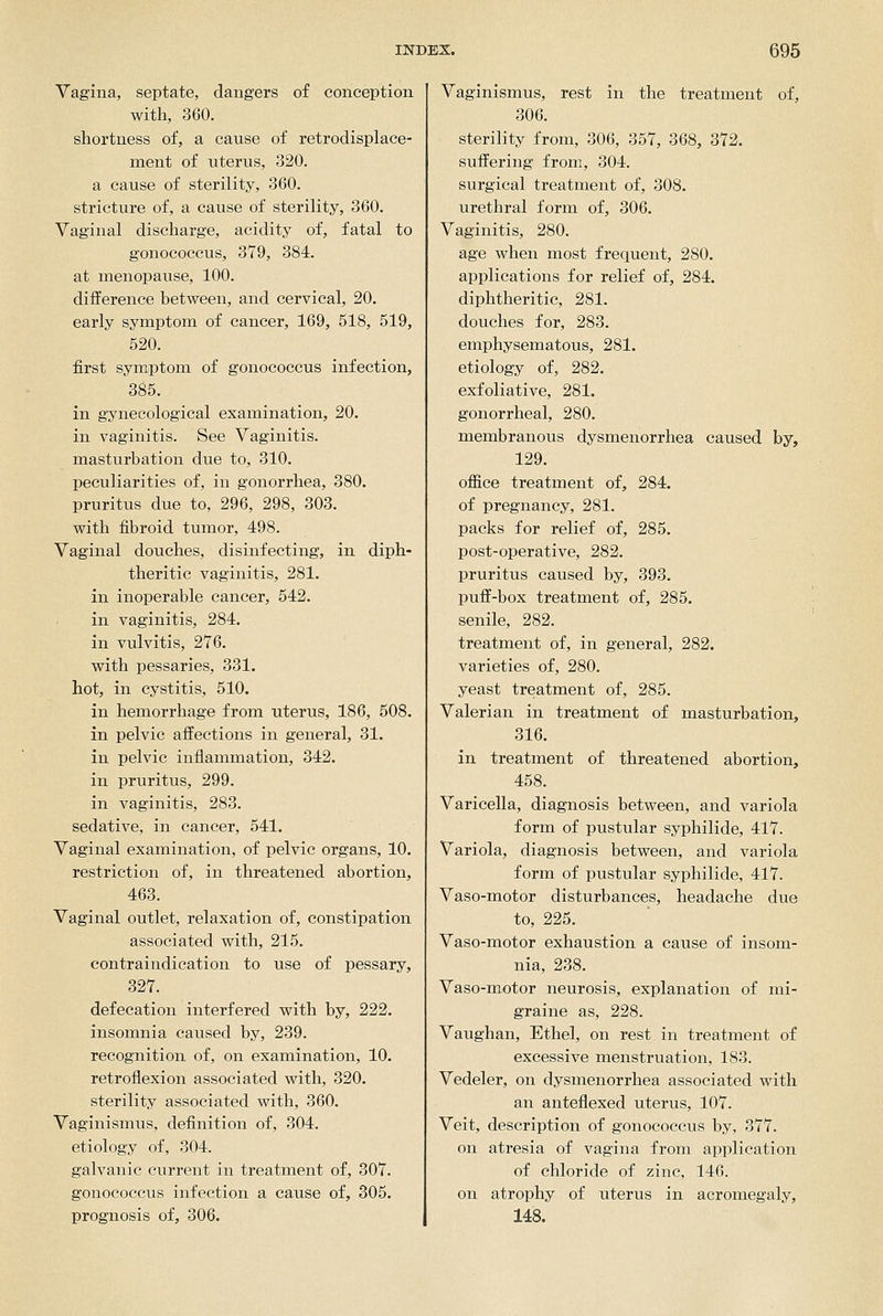Vagina, septate, dangers of conception with, 360. shortness of, a cause of retrodisplace- ment of uterus, 320. a cause of sterility, 360. stricture of, a cause of sterility, 360. Vaginal discharge, acidity of, fatal to gonococcus, 379, 384. at menopause, 100. difference between, and cervical, 20. early syraptom of cancer, 169, 518, 519, 520. first symptom of gonococcus infection, 385. in gynecological examination, 20. in vaginitis. See Vaginitis, masturbation due to, 310. peculiarities of, in gonorrhea, 380. pruritus due to, 296, 298, 303. with fibroid tumor, 498. Vaginal douches, disinfecting, in diph- theritic vaginitis, 281. in inoperable cancer, 542. in vaginitis, 284. in vulvitis, 276. with pessaries, 331. hot, in cystitis, 510. in hemorrhage from uterus, 186, 608. in pelvic affections in general, 31. in pelvic inflammation, 342. in pruritus, 299. in vaginitis, 283. sedative, in cancer, 541. Vaginal examination, of pelvic organs, 10. restriction of, in threatened abortion, 463. Vaginal outlet, relaxation of, constipation associated with, 215. contraindication to use of pessary, 327. defecation interfered with by, 222. insomnia caused by, 239. recognition of, on examination, 10. retroflexion associated with, 320. sterility associated with, 360. Vaginismus, definition of, 304. etiology of, 304. galvanic current in treatment of, 307. gonococcus infection a cause of, 305. prognosis of, 306. Vaginismus, rest in the treatment of, 306. sterility from, 306, 357, 368, 372. suffering from, 304. surgical treatment of, 308. urethral form of, 306. Vaginitis, 280. age when most frequent, 280. applications for relief of, 284. diphtheritic, 281. douches for, 283. emphysematous, 281. etiology of, 282. exfoliative, 281. gonorrheal, 280. membranous dysmenorrhea caused by, 129. office treatment of, 284. of pregnancy, 281. packs for relief of, 285. post-operative, 282. pruritus caused by, 393. pufi-box treatment of, 285. senile, 282. treatment of, in general, 282. varieties of, 280. yeast treatment of, 285. Valerian in treatment of masturbation, 316. in treatment of threatened abortion, 458. Varicella, diagnosis between, and variola form of pustular syphilide, 417. Variola, diagnosis between, and variola form of pustular syphilide, 417. Vaso-motor disturbances, headache due to, 225. Vaso-motor exhaustion a cause of insom- nia, 238. Vaso-motor neurosis, explanation of mi- graine as, 228. Vaughan, Ethel, on rest in treatment of excessive menstruation, 183. Vedeler, on dysmenorrhea associated with an anteflexed uterus, 107. Veit, description of gonococcus by, 377. on atresia of vagina from application of chloride of zinc, 146. on atrophy of uterus in acromegaly, 148.