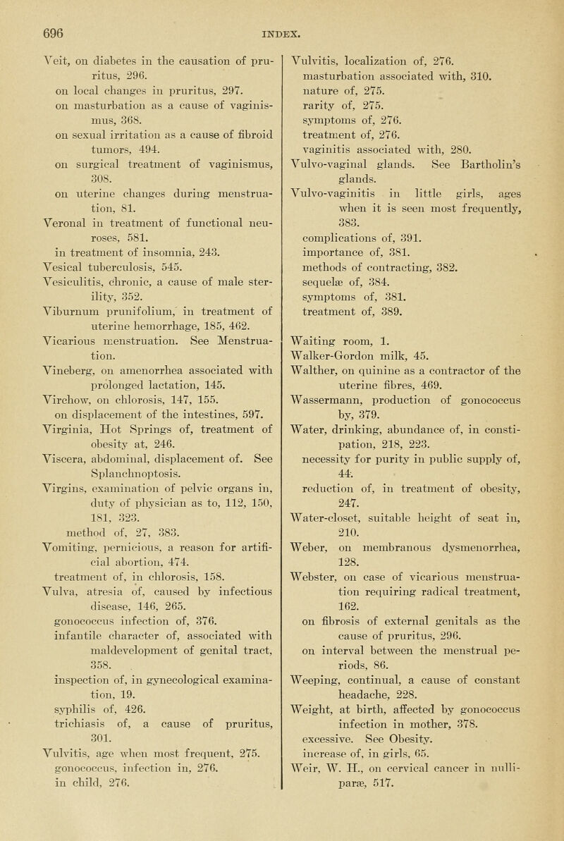 Veit, ou diabetes in the causation of pru- ritus, 296. on local changes in pruritus, 297. on masturbation as a cause of vaginis- mus, 368. on sexual irritation as a cause of fibroid tumors, 494. on surgical treatment of vaginismus, 308. on uterine changes during menstrua- tion, 81. Veronal in treatment of functional neu- roses, 581. in treatment of insomnia, 243. Vesical tuberculosis, 545. Vesiculitis, chronic, a cause of male ster- ility, 352. Viburnum prunifolium,' in treatment of uterine hemorrhage, 185, 462. Vicarious menstruation. See Menstrua- tion. Vineberg, on amenorrhea associated with prolonged lactation, 145. Virchow, on chlorosis, 147, 155. on displacement of the intestines, 597. Virginia, Hot Springs of, treatment of obesity at, 246. Viscera, abdominal, displacement of. See Splanchnoptosis. Virgins, examination of pelvic organs in, duty of physician as to, 112, 150, 181, 323. method of, 27, 383. Vomiting, pernicious, a reason for artifi- cial abortion, 474. treatment of, in chlorosis, 158. Vulva, atresia of, caused by infectious disease, 146, 265. gonococcus infection of, 376. infantile character of, associated with maldevelopment of genital tract, 358. inspection of, in gynecological examina- tion, 19. syphilis of, 426. trichiasis of, a cause of pruritus, 301. Vulvitis, age when most frequent, 275. gonococcus, infection in, 276. in child, 276. [ Vulvitis, localization of, 276. masturbation associated with, 310. nature of, 275. rarity of, 275. symptoms of, 276. treatment of, 276. vaginitis associated with, 280. Vulvo-vaginal glands. See Bartholin's glands. Vulvo-vaginitis in little girls, ages when it is seen most frequently, 383. complications of, 391. importance of, 381. methods of contracting, 382. sequelae of, 384. symptoms of, 381. treatment of, 389. Waiting room, 1. Walker-Gordon milk, 45. Walther, on quinine as a contractor of the uterine fibres, 469. Wassermann, production of gonococcus by, 379. Water, drinking, abundance of, in consti- pation, 218, 223. necessity for purity in public supply of, 44. reduction of, in treatment of obesity, 247. Water-closet, suitable height of seat in, 210. Weber, on membranous dysmenorrhea, 128. Webster, on case of vicarious menstrua- tion requiring radical treatment, 162. on fibrosis of external genitals as the cause of pruritus, 296. on interval between the menstrual pe- riods, 86. Weeping, continual, a cause of constant headache, 228. Weight, at birth, affected by gonococcus infection in mother, 378. excessive. See Obesity, increase of, in girls, 65. Weir, W. H., on cervical cancer in nulli- parae, 517.