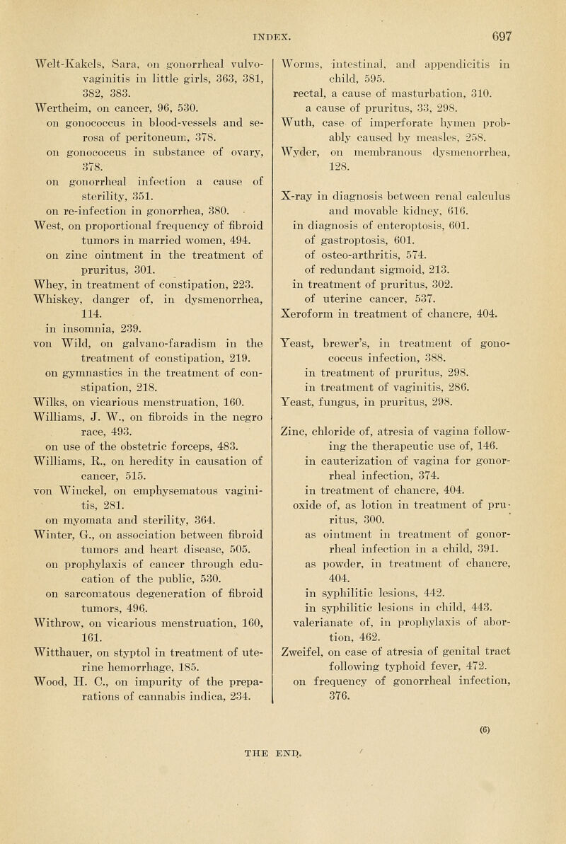 Welt-Kakels, Sara, on gonorrheal vulvo- vaginitis in little girls, 363, 381, 382, 383. Wertheim, on cancer, 96, 530. on gonocoecus in blood-vessels and se- rosa of peritoneum, 378. on gonocoecus in substance of ovary, 378. on gonorrheal infection a cause of sterility, 351. on re-infection in gonorrhea, 380. West, on proportional frequency of fibroid tumors in married women, 494. on zinc ointment in the treatment of pruritus, 301. Whey, in treatment of constipation, 223. Whiskey, danger of, in dysmenorrhea, 114. in insomnia, 239. von Wild, on galvano-faradism in the treatment of constipation, 219. on gymnastics in the treatment of con- stipation, 218. Wilks, on vicarious menstruation, 160. Williams, J, W., on fibroids in the negro race, 493. on use of the obstetric forceps, 483. Williams, R., on heredity in causation of cancer, 515. von Winckel, on emphysematous vagini- tis, 281. on myomata and sterility, 364. Winter, G., on association betv^een fibroid tumors and heart disease, 505. on prophylaxis of cancer through edu- cation of the public, 530. on sarcomatous degeneration of fibroid tumors, 496. Withrow, on vicarious menstruation, 160, 161. Witthauer, on styptol in treatment of ute- rine hemorrhage, 185. Wood, H. C, on impurity of the prepa- rations of cannabis indica, 234. Worms, intestinal, and appendicitis in child, 595. rectal, a cause of masturbation, 310. a cause of pruritus, 33, 298. Wuth, case of imperforate hymen prob- ably caused by measles, 258. Wyder, on membranous dysmenorrhea, 128. X-ray in diagnosis betvpeen renal calculus and movable kidney, 616. in diagnosis of enteroptosis, 601. of gastroptosis, 601. of osteo-arthritis, 574. of redundant sigmoid, 213. in treatment of pruritus, 302. of uterine cancer, 537. Xeroform in treatment of chancre, 404. Yeast, brewer's, in treatment of gono- coecus infection, 388. in treatment of pruritus, 298. in treatment of vaginitis, 286. Yeast, fungus, in pruritus, 298. Zinc, chloride of, atresia of vagina follow- ing the therapeutic use of, 146. in cauterization of vagina for gonor- rheal infection, 374. in treatment of chancre, 404. oxide of, as lotion in treatment of pru- ritus, 300. as ointment in treatment of gonor- rheal infection in a child, 391. as powder, in treatment of chancre, 404. in syphilitic lesions, 442. in syphilitic lesions in child, 443. valerianate of, in prophylaxis of abor- tion, 462. Zweifel, on case of atresia of genital tract following typhoid fever, 472. on frequency of gonorrheal infection, 376. (6) THE END.