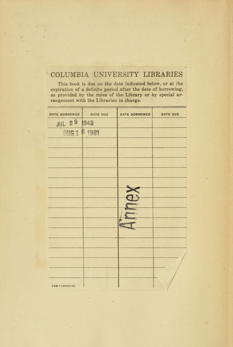 COLUMBIA UNIVERSITY LIBRARIES This book is due on the date indicated below, or at the expiration of a definite period after the date of borrowing, as provided by the rules of the Library or by special ar- rangement with the Librarian in charge. DATE BORROWED DATE BORROWED JUL 2 9 94S ^wsi'M9ei CZ8I1 140)M 100