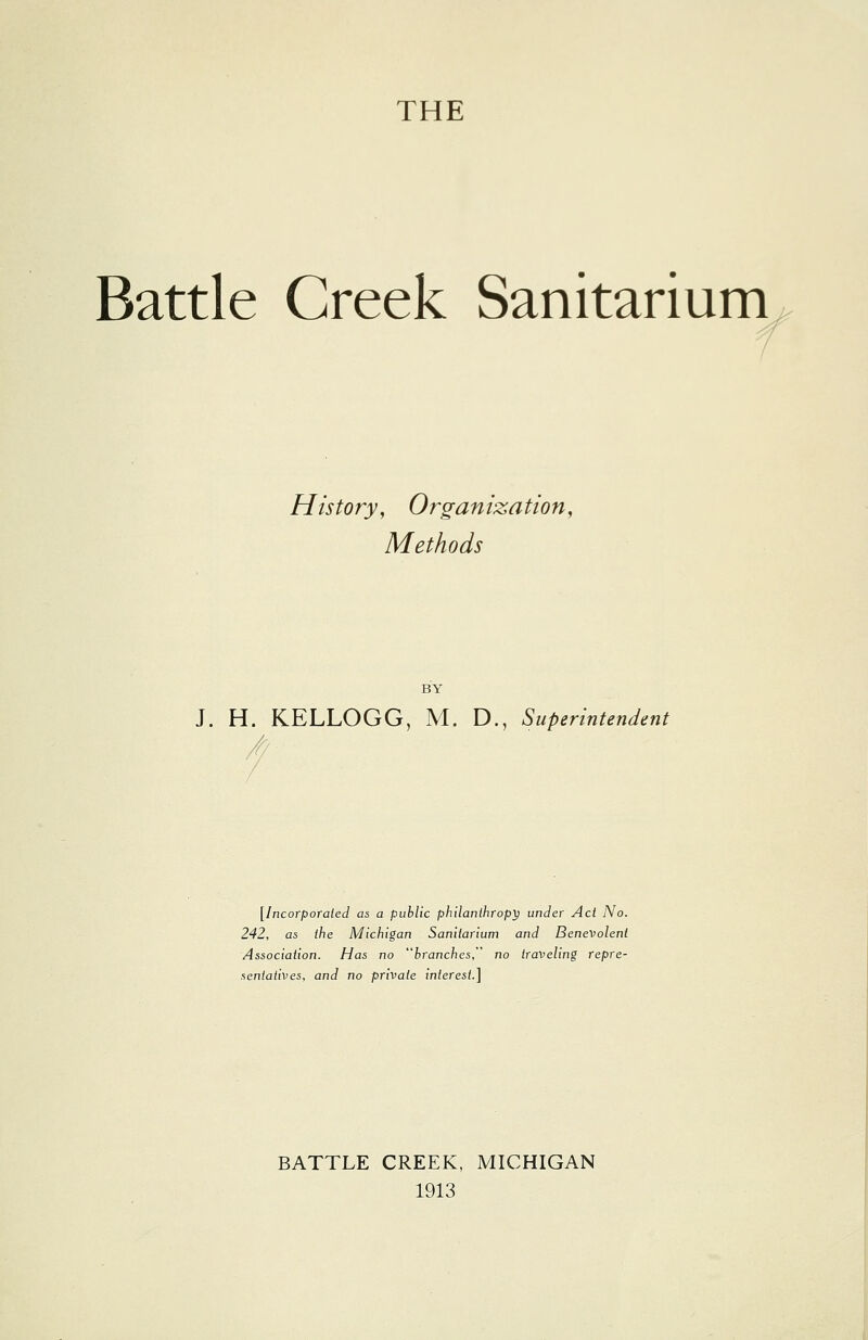 THE Battle Creek Sanitarium History, Organization, Methods BY J. H. KELLOGG, M. D., Superintendent [Incorporated as a public philanthropy under Act No. 242, as the Michigan Sanitarium and Benevolent Association. Has no branches, no traveling repre- sentatives, and no private interest.] BATTLE CREEK, MICHIGAN 1913