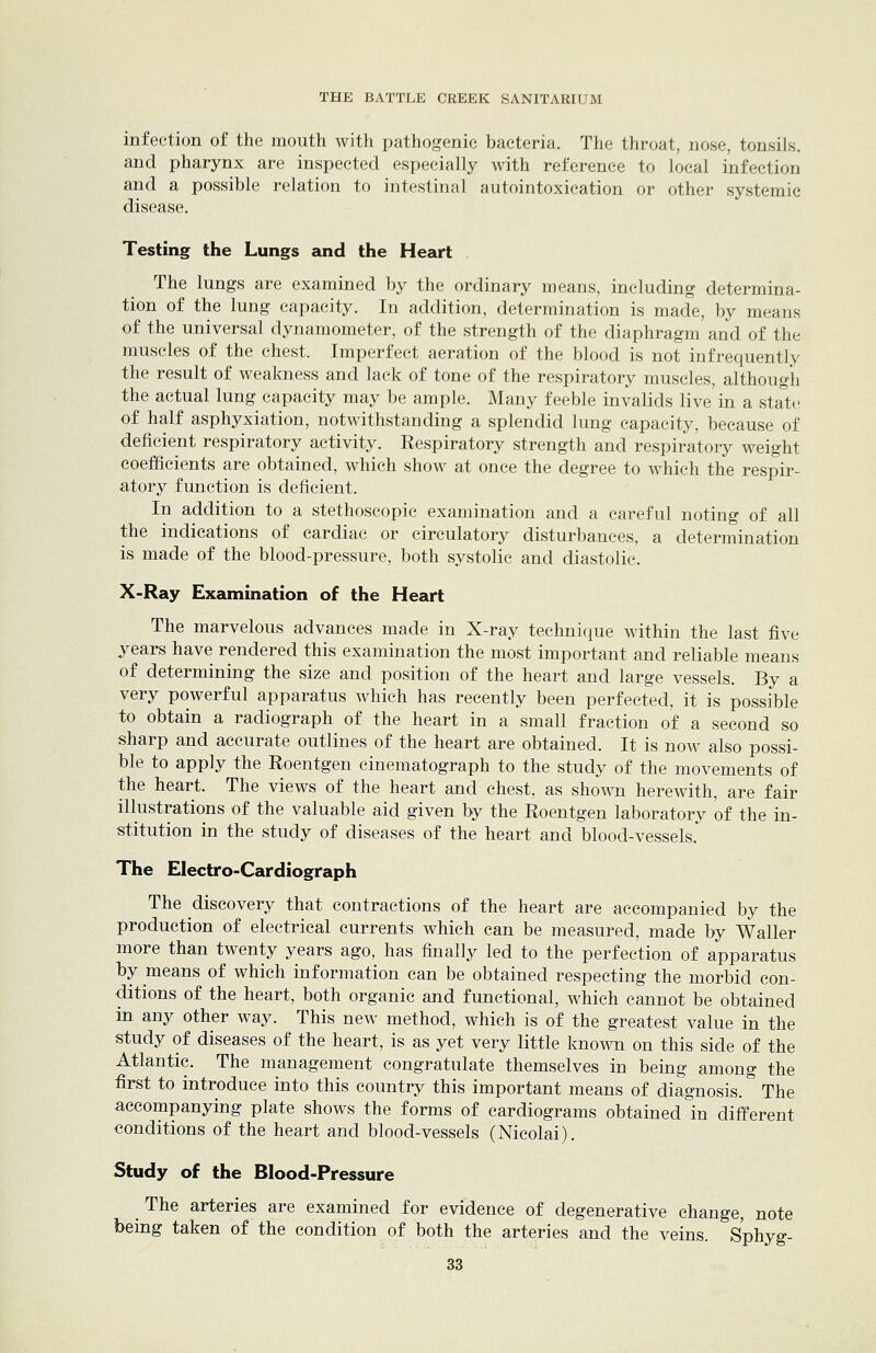 infection of the mouth with pathogenic bacteria. The throat, nose, tonsils. and pharynx are inspected especially with reference to local infection and a possible relation to intestinal autointoxication or other systemic disease. Testing the Lungs and the Heart . The lungs are examined by the ordinary means, including determina- tion of the lung capacity. In addition, determination is made, by means of the universal dynamometer, of the strength of the diaphragm and of the muscles of the chest. Imperfect aeration of the blood is not infrequently the result of weakness and lack of tone of the respiratory muscles, although the actual lung capacity may be ample. Many feeble invalids live'in a sta'te of half asphyxiation, notwithstanding a splendid lung capacity, because of deficient respiratory activity. Respiratory strength and respiratory weight coefficients are obtained, which show at once the degree to which the respir- atory function is deficient. In addition to a stethoscopic examination and a careful noting of all the indications of cardiac or circulatory disturbances, a determination is made of the blood-pressure, both systolic and diastolic. X-Ray Examination of the Heart The marvelous advances made in X-ray technique within the last five years have rendered this examination the most important and reliable means of determining the size and position of the heart and large vessels. By a very powerful apparatus which has recently been perfected, it is possible to obtain a radiograph of the heart in a small fraction of a second so sharp and accurate outlines of the heart are obtained. It is now also possi- ble to apply the Roentgen cinematograph to the study of the movements of the heart. The views of the heart and chest, as shown herewith, are fair illustrations of the valuable aid given by the Roentgen laboratory of the in- stitution in the study of diseases of the heart and blood-vessels. The Electro-Cardiograph The discovery that contractions of the heart are accompanied by the production of electrical currents which can be measured, made ]yy Waller more than twenty years ago, has finally led to the perfection of apparatus by means of which information can be obtained respecting the morbid con- ditions of the heart, both organic and functional, which cannot be obtained in any other way. This new method, which is of the greatest value in the study of diseases of the heart, is as yet very little known on this side of the Atlantic. The management congratulate themselves in being among the first to introduce into this country this important means of diagnosis. * The accompanying plate shows the forms of cardiograms obtained in different conditions of the heart and blood-vessels (Nicolai). Study of the Blood-Pressure The arteries are examined for evidence of degenerative change, note being taken of the condition of both the arteries and the veins, s'phyg-