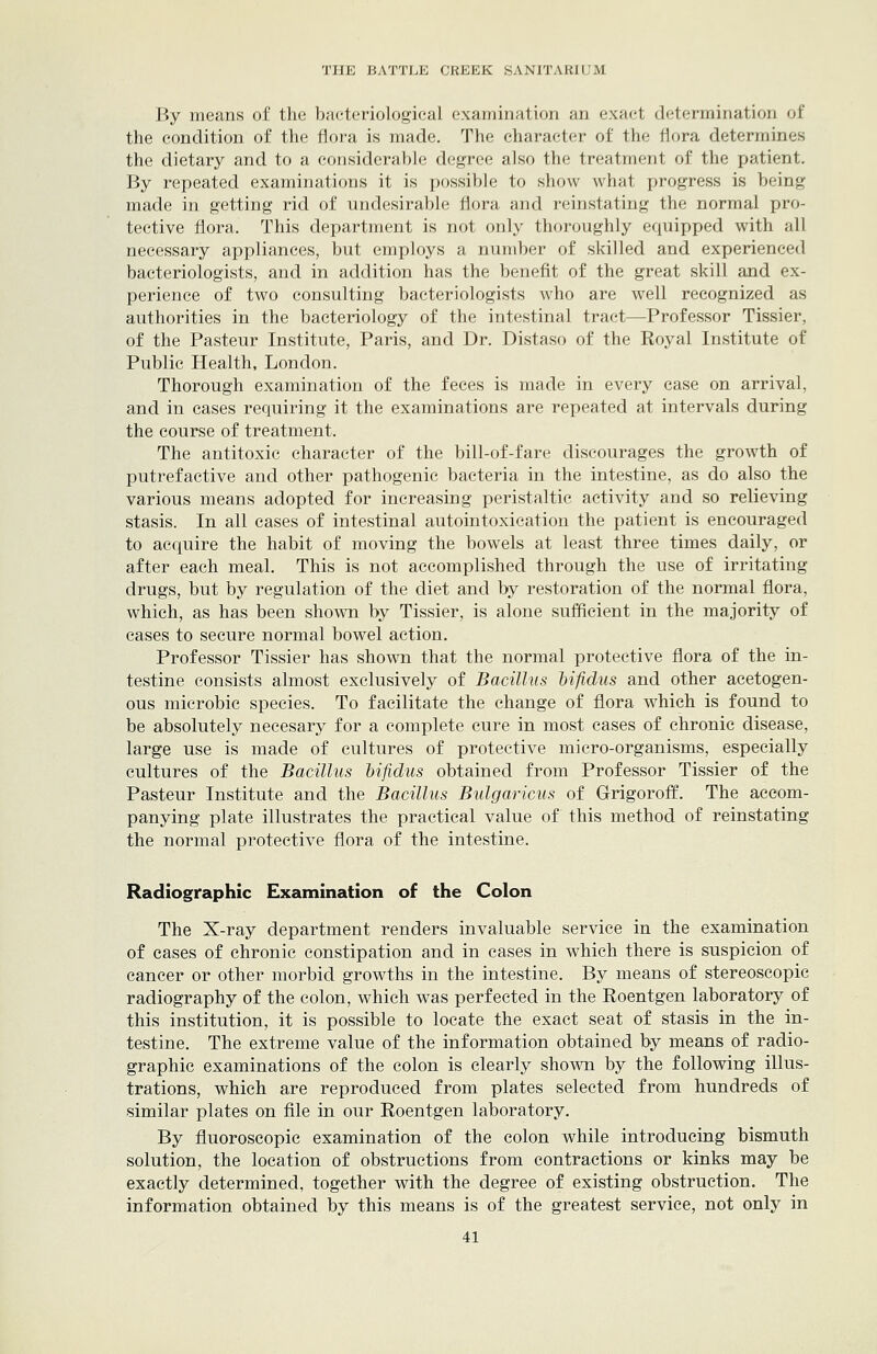 By means of the bacteriological examination an exact determination of the condition of the flora is made. The character of the flora determines the dietary and to a considerable degree also the treatment of the patient. By repeated examinations it is possible to show what progress is being made in getting rid of undesirable flora and reinstating the normal pro- tective flora. This department is not only thoroughly equipped with all necessary appliances, but employs a number of skilled and. experienced bacteriologists, and in addition has the benefit of the great skill and ex- perience of two consulting bacteriologists who are well recognized as authorities in the bacteriology of the intestinal tract—Professor Tissier, of the Pasteur Institute, Paris, and Dr. Distaso of the Royal Institute of Public Health, London. Thorough examination of the feces is made in every case on arrival, and in cases requiring it the examinations are repeated at intervals during the course of treatment. The antitoxic character of the bill-of-fare discourages the growth of putrefactive and other pathogenic bacteria in the intestine, as do also the various means adopted for increasing peristaltic activity and so relieving stasis. In all cases of intestinal autointoxication the patient is encouraged to acquire the habit of moving the bowels at least three times daily, or after each meal. This is not accomplished through the use of irritating drugs, but by regulation of the diet and by restoration of the normal flora, which, as has been shown by Tissier, is alone sufficient in the majority of cases to secure normal bowel action. Professor Tissier has shown that the normal protective flora of the in- testine consists almost exclusively of Bacillus hifidus and other acetogen- ous microbic species. To facilitate the change of flora which is found to be absolutely necesary for a complete cure in most cases of chronic disease, large use is made of cultures of protective micro-organisms, especially cultures of the Bacillus hifidus obtained from Professor Tissier of the Pasteur Institute and the Bacillus Bulgaricus of Grigoroff. The accom- panying plate illustrates the practical value of this method of reinstating the normal protective flora of the intestine. Radiographic Examination of the Colon The X-ray department renders invaluable service in the examination of cases of chronic constipation and in cases in which there is suspicion of cancer or other morbid growths in the intestine. By means of stereoscopic radiography of the colon, which was perfected in the Roentgen laboratory of this institution, it is possible to locate the exact seat of stasis in the in- testine. The extreme value of the information obtained by means of radio- graphic examinations of the colon is clearly sho\\Ti by the following illus- trations, which are reproduced from plates selected from hundreds of similar plates on file in our Roentgen laboratory. By fluoroscopic examination of the colon while introducing bismuth solution, the location of obstructions from contractions or kinks may be exactly determined, together with the degree of existing obstruction. The information obtained by this means is of the greatest service, not only in