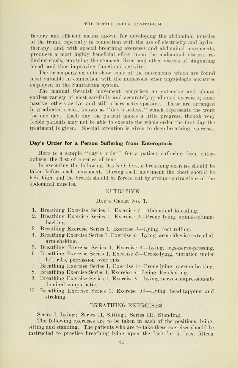 factory and efficient means known for developing the abdominal muscles of the trunk, especially in connection with the use of electricity and hydro- therapy; and, with special breathing exercises and abdominal movements, produces a most highly beneficial effect upon the abdominal viscera, re- lieving stasis, emptying the stomach, liver, and other viscera of stagnating blood, and thus improving functional activity. The accompanying cuts show some of the movements which are found most valuable in connection with the numerous other physiologic measures employed in the Sanitarium system. The manual Swedish movement comprises an extensive and almost endless variety of most carefully and accurately graduated exercises; some passive, others active, and still others active-passive. These are arranged in graduated series, known as ''day's orders, which represents the work for one day. Each day the patient makes a little progress, though very feeble patients may not be able to execute the whole order the first day the treatment is given. Special attention is given to deep-breathing exercises. Day's Order for a Person Suffering from Enteroptosis Here is a sample day's order for a patient suffering from enter- optosis. the first of a series of ten:— In executing the following Day's Orders, a breathing exercise should be taken before each movement. During each movement the chest should be held high, and the breath should be forced out by strong contractions of the abdominal muscles. NUTRITIVE Day's Order No. 1. 1. Breathing Exercise Series 1, Exercise 1—Abdominal kneading. 2. Breathing Exercise Series 1, Exercise 2—Prone lying, spinal-column- hacking. 3. Breathing Exercise Series 1, Exercise 3—Lying, foot rolling. A. Breathing Exercise Series 1, Exercise 4—Lying, arm-side wise-extended, arm-shaking. 5. Breathing Exercise Series 1, Exercise 5—Lying, legs-nerve-pressing. 6. Breathing Exercise Series 1, Exercise 6—Crook-lying, vibration under left ribs, percussion over ribs. 7. Breathing Exercise Series 1, Exercise 7—Prone-lying, sacrum-beating. 8. Breathing Exercise Series 1, Exercise 8—Lying, leg-shaking. 9. Breathing Exercise Series 1, Exercise 9—Lying, nerve-compression-ab- dominal-sympathetic. 10. Breathing Exercise Series 1, Exercise 10—Lying, head-tapping and stroking. BREATHING EXERCISES Series I, Lying; Series II, Sitting; Series III, Standing. The following exercises are to be taken in each of the positions, lying, sitting and standing. The patients who are to take these exercises should be instructed to practise breathing lying upon the face for at least fifteen