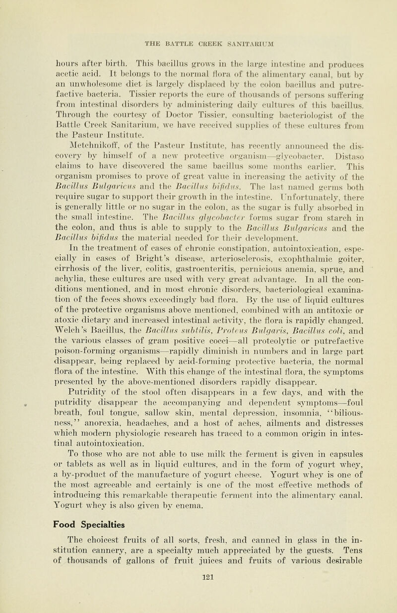 hours after birth. This bacillus grows in the large intestine and produces acetic acid. It belongs to the normal flora of the alimentary canal, but by an unwholesome diet is- largely displaced by the colon bacillus and putre- factive bacteria. Tissier reports the cure of thousands of persons suffering from intestinal disorders by administering daily cultures of this bacillus. Through the courtesy of Doctor Tissier, consulting bacteriologist of the Battle Creek Sanitarium, we have received supplies of these cultures from the Pasteur Institute. Metchnikoff, of the Pasteur Institute, has recently amiounced the dis- covery by himself of a new protective oi-ganism—glycobacter. Distaso claims to have discovered the same bacillus some months earlier. This organism promises to prove of great value in increasing the activity of the Bacillus Bulgaricus and the Bacillus hifidus. The last named germs both require sugar to support their growth in the intestine. Unfortunately, there is generally little or no sugar in the colon, as the sugar is fully absorbed in the small intestine. The Bacillus glijcol)acter forms sugar from starch in the colon, and thus is able to supply to the Bacillus Bulgaricus and the Bacillus hifidus the material needed for their development. In the treatment of cases of chronic constipation, autointoxication, espe- cially in cases of Bright's disease, arteriosclerosis, exophthalmic goiter, cirrhosis of the liver, colitis, gastroenteritis, pernicious anemia, sprue, and achylia, these cultures are used with very great advantage. In all the con- ditions mentioned, and in most chronic disorders, bacteriological examina- tion of the feces shows exceedingly bad flora. By the use of liquid cultures of the protective organisms above mentioned, combined with an antitoxic or atoxic dietary and increased intestinal activity, the flora is rapidly changed. Welch's Bacillus, the Bacillus suhtilis, Proteus Bulgaris, Bacillus coli, and the various classes of gram positive cocci—all proteolytic or putrefactive poison-forming organisms—rapidly diminish in numbers and in large part disappear, being replaced by acid-forming protective bacteria, the normal flora of the intestine. With this change of the intestinal flora, the symptoms presented by the above-mentioned disorders rapidly disappear. Putridity of the stool often disappears in a few days, and with the putridity disappear the accompanying and dependent symptoms—foul breath, foul tongue, sallow skin, mental depression, insomnia, bilious- ness, anorexia, headaches, and a host of aches, ailments and distresses which modern physiologic research has traced to a common origin in intes- tinal autointoxication. To those who are not able to use milk the ferment is given in capsules or tablets as well as in liquid cultures, and in the form of yogurt whey, a by-product of the manufacture of yogurt cheese. Yogurt whey is one of the most agreeable and certainly is one of the most effective methods of introducing this remarkable therapeutic ferment into the alimentary canal. Yogurt whey is also given by enema. Food Specialties The choicest fruits of all sorts, fresh, and canned in glass in the in- stitution cannery, are a specialty much appreciated by the guests. Tens of thousands of gallons of fruit juices and fruits of various desirable