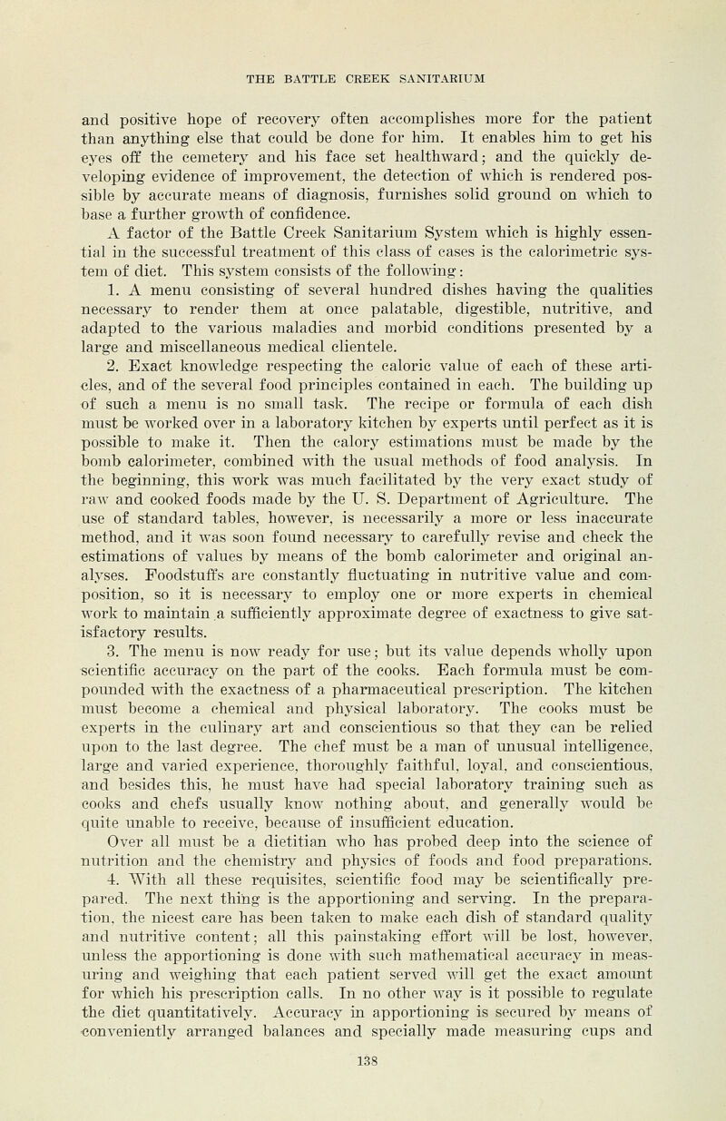 and positive hope of recovery often accomplishes more for the patient than anything else that could be done for him. It enables him to get his eyes off the cemetery and his face set healthward; and the quickly de- veloping evidence of improvement, the detection of which is rendered pos- sible by accurate means of diagnosis, furnishes solid ground on which to base a further growth of confidence. A factor of the Battle Creek Sanitarium System which is highly essen- tial in the successful treatment of this class of cases is the calorimetric sys- tem of diet. This system consists of the following: 1. A menu consisting of several hundred dishes having the qualities necessary to render them at once palatable, digestible, nutritive, and adapted to the various maladies and morbid conditions presented by a large and miscellaneous medical clientele. 2. Exact knowledge respecting the caloric value of each of these arti- cles, and of the several food principles contained in each. The building up of such a menu is no small task. The recipe or formula of each dish must be worked over in a laboratory kitchen by experts until perfect as it is possible to make it. Then the calory estimations must be made by the bomb calorimeter, combined with the usual methods of food analysis. In the beginning, this work was much facilitated by the very exact study of raw and cooked foods made by the U. S. Department of Agriculture. The use of standard tables, however, is necessarily a more or less inaccurate method, and it was soon found necessary to carefully revise and check the estimations of values by means of the bomb calorimeter and original an- alyses. Foodstuffs are constantly fluctuating in nutritive value and com- position, so it is necessary to employ one or more experts in chemical work to maintain a sufficiently approximate degree of exactness to give sat- isfactory results. 3. The menu is now ready for use; but its value depends wholly upon scientific accuracy on the part of the cooks. Each formula must be com- pounded with the exactness of a pharmaceutical prescription. The kitchen must become a chemical and physical laboratory. The cooks must be experts in the culinary art and conscientious so that they can be relied upon to the last degree. The chef must be a man of unusual intelligence, large and varied experience, thoroughly faithful, loyal, and conscientious, and besides this, he must have had special laboratory training such as cooks and chefs usually know nothing about, and generally would be quite unable to receive, because of insufficient education. Over all must be a dietitian who has probed deep into the science of nutrition and the chemistry and physics of foods and food preparations. 4. With all these requisites, scientific food may be scientifically pre- pared. The next thing is the apportioning and serving. In the prepara- tion, the nicest care has been taken to make each dish of standard quality and nutritive content; all this painstaking effort will be lost, however, unless the apportioning is done with such mathematical accuracy in meas- uring and weighing that each patient served will get the exact amount for which his prescription calls. In no other way is it possible to regulate the diet quantitatively. Accuracy in apportioning is secured by means of eonveniently arranged balances and specially made measuring cups and