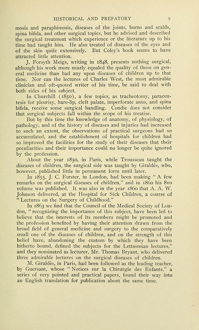 mosis and paraphimosis, diseases of the joints, burns and scalds, spina bifida, and other surgical topics, but he advised and described the surgical treatment which experience or the literature up to his time had taught him. He also treated of diseases of the eyes and of the skin quite extensively. But Coley's book seems to have attracted little attention, J. Forsyth Meigs, writing in 1848, presents nothing surgical, although his work more nearly equaled the quality of those on gen- eral medicine than had any upon diseases of children up to that time. Nor can the lectures of Charles West, the most admirable clinician and oft-quoted writer of his time, be said to deal with both sides of his subject. In Churchill (1850), a few topics, as tracheotomy, paracen- tesis for pleurisy, hare-lip, cleft palate, imperforate anus, and spina bifida, receive some surgical handling. Condie does not consider that surgical subjects fall within the scope of his treatise. But by this time the knowledge of anatomy, of physiology, of pathology, and of the history of diseases and injuries had increased to such an extent, the observations of practical surgeons had so accumulated, and the establishment of hospitals for children had so improved the facilities for the study of their diseases that their peculiarities and their importance could no longer be quite ignored by the profession. About the year 1850, in Paris, while Trousseau taught the diseases of children, the surgical side was taught by Giraldes, who, however, published little in permanent form until later. In 1855, J. C. Forster, in London, had been making A few remarks on the surgical diseases of children, arid in i860 his 8vo volume was published. It was also in the year i860 that A. A. W. Johnson delivered, at the Hospital for Sick Children, a course of Lectures on the Surgery of Childhood. In 1863 we find that the Council of the Medical Society of Lon- don, recognizing the importance of this subject, have been led to believe that the interests of its members might be promoted and the profession benefited by having their attention drawn from the broad field of general medicine and surgery to the comparatively small one of the diseases of children, and on the strength of this belief have, abandoning the custom by which they have been hitherto bound, defined the subjects for the Lettsomian lectures, and they nominated as lecturer, Mr. Thomas Bryant, who delivered three admirable lectures on the surgical diseases of children. M. Giraldes, in Paris, had been followed as the leading teacher, by Guersant, whose Notices sur la Chirurgie des Enfants, a series of very pointed and practical papers, found their way into an English translation for publication about the same time.