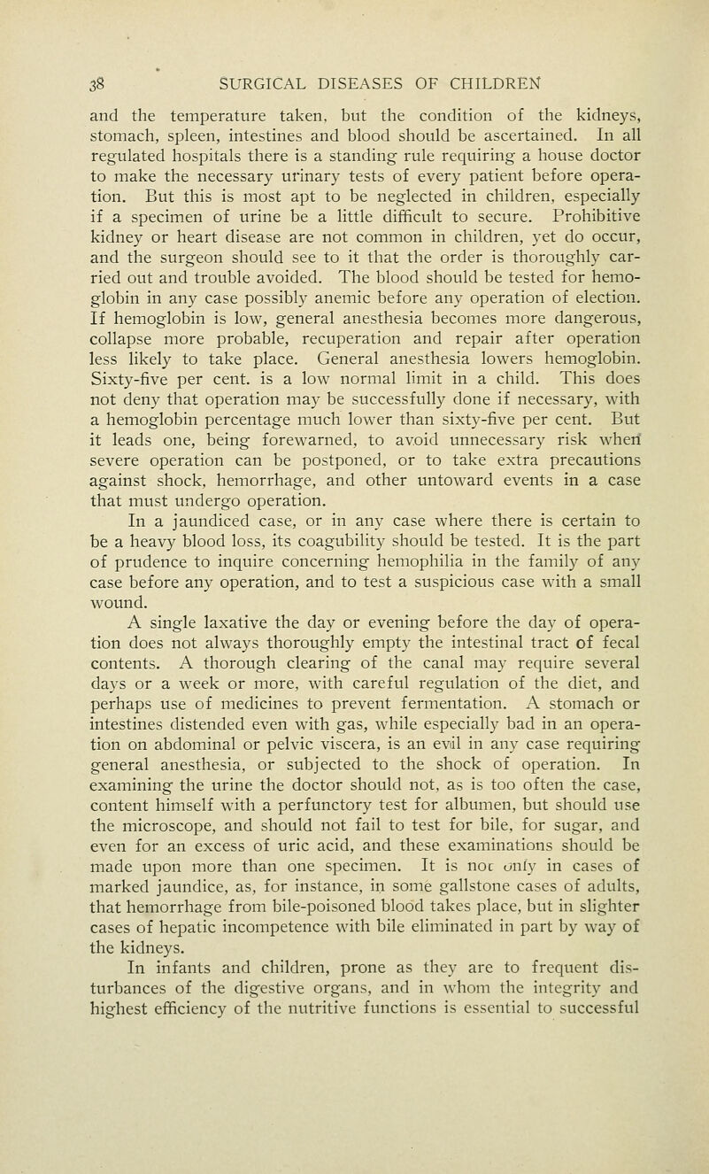 and the temperature taken, but the condition of the kidneys, stomach, spleen, intestines and blood should be ascertained. In all regulated hospitals there is a standing- rule requiring a house doctor to make the necessary urinary tests of every patient before opera- tion. But this is most apt to be neglected in children, especially if a specimen of urine be a little difficult to secure. Prohibitive kidney or heart disease are not common in children, yet do occur, and the surgeon should see to it that the order is thoroughly car- ried out and trouble avoided. The blood should be tested for hemo- globin in any case possibly anemic before any operation of election. If hemoglobin is low, general anesthesia becomes more dangerous, collapse more probable, recuperation and repair after operation less likely to take place. General anesthesia lowers hemoglobin. Sixty-five per cent, is a low normal limit in a child. This does not deny that operation may be successfully done if necessary, with a hemoglobin percentage much lower than sixty-five per cent. But it leads one, being forewarned, to avoid unnecessary risk when severe operation can be postponed, or to take extra precautions against shock, hemorrhage, and other untoward events in a case that must undergo operation. In a jaundiced case, or in any case where there is certain to be a heavy blood loss, its coagubility should be tested. It is the part of prudence to inquire concerning hemophilia in the family of any case before any operation, and to test a suspicious case with a small wound. A single laxative the day or evening before the day of opera- tion does not always thoroughly empty the intestinal tract of fecal contents. A thorough clearing of the canal may require several days or a week or more, with careful regulation of the diet, and perhaps use of medicines to prevent fermentation. A stomach or intestines distended even with gas, while especially bad in an opera- tion on abdominal or pelvic viscera, is an evil in any case requiring general anesthesia, or subjected to the shock of operation. In examining the urine the doctor should not, as is too often the case, content himself with a perfunctory test for albumen, but should use the microscope, and should not fail to test for bile, for sugar, and even for an excess of uric acid, and these examinations should be made upon more than one specimen. It is noc only in cases of marked jaundice, as, for instance, in some gallstone cases of adults, that hemorrhage from bile-poisoned blood takes place, but in slighter cases of hepatic incompetence with bile eliminated in part by way of the kidneys. In infants and children, prone as they are to frequent dis- turbances of the digestive organs, and in whom the integrity and highest efficiency of the nutritive functions is essential to successful