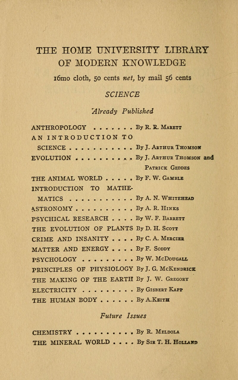 THE HOME ITlSriYEESITY LIBRAEY OF MODEElSr KI^OWLEDQE i6mo cloth, 50 cents net, by mail 56 cents SCIENCE 'Already Published ANTHROPOLOGY By R. R. Marett AN INTRODUCTION TO SCIENCE By J. Arthur Thomsoic EVOLUTION ,..,.;. By J. Arthur Thomson and Patrick Geddes THE ANIMAL WORLD By F. W. Gamble INTRODUCTION TO MATHE- MATICS By A. N. Whitehead ^STRONOMY By A. R. Hinks PSYCHICAL RESEARCH . . . . By W. F. Barrett THE EVOLUTION OF PLANTS By D. H. Scott CRIME AND INSANITY . . . . By C. A. Mercier MATTER AND ENERGY .... By F. Soddy PSYCHOLOGY By W. McDougaix PRINCIPLES OF PHYSIOLOGY By J. G. McKendrick THE MAKING OF THE EARTH By J. W. Gregory ELECTRICITY By Gisbert Kapp THE HUMAN BODY ByA.KEiTH Future Issues CHEMISTRY By R. Meldola THE MINERAL WORLD .... By Sir T. H. Hollahd