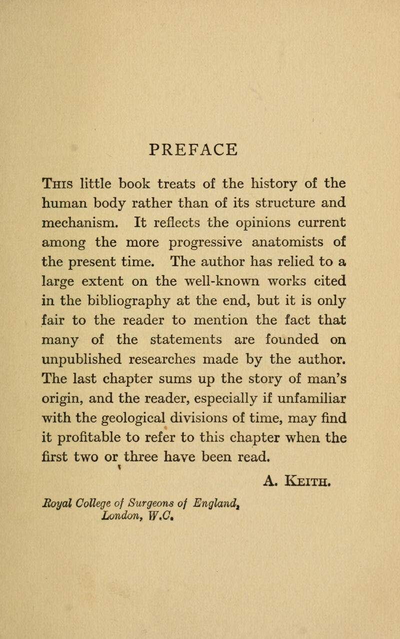 PREFACE This little book treats of the history of the human body rather than of its structure and mechanism. It reflects the opinions current among the more progressive anatomists of the present time. The author has relied to a large extent on the well-known works cited in the bibliography at the end, but it is only fair to the reader to mention the fact that many of the statements are founded on unpublished researches made by the author. The last chapter sums up the story of man's origin, and the reader, especially if unfamiliar with the geological divisions of time, may find it profitable to refer to this chapter when the first two or three have been read. A. Keith. Hoyal College of Surgeons of England^ London, W»C,