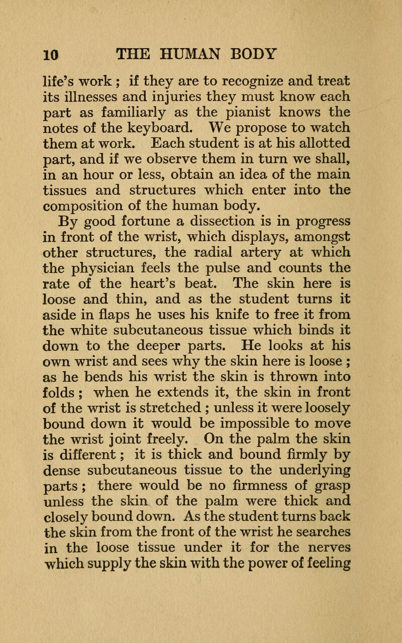 life's work ; if they are to recognize and treat its illnesses and injuries they must know each part as familiarly as the pianist knows the notes of the keyboard. We propose to watch them at work. Each student is at his allotted part, and if we observe them in turn we shall, in an hour or less, obtain an idea of the main tissues and structures which enter into the composition of the human body. By good fortune a dissection is in progress in front of the wrist, which displays, amongst other structures, the radial artery at which the physician feels the pulse and counts the rate of the heart's beat. The skin here is loose and thin, and as the student turns it aside in flaps he uses his knife to free it from the white subcutaneous tissue which binds it down to the deeper parts. He looks at his own wrist and sees why the skin here is loose ; as he bends his wrist the skin is thrown into folds ; when he extends it, the skin in front of the wrist is stretched ; unless it were loosely bound down it would be impossible to move the wrist joint freely. On the palm the skin is different; it is thick and bound firmly by dense subcutaneous tissue to the underlying parts ; there would be no firmness of grasp unless the skin of the palm were thick and closely bound down. As the student turns back the skin from the front of the wrist he searches in the loose tissue under it for the nerves which supply the skin with the power of feeling