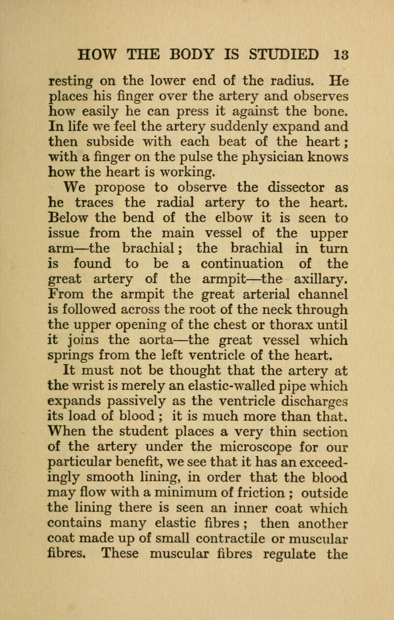 resting on the lower end of the radius. He places his finger over the artery and observes how easily he can press it against the bone. In life we feel the artery suddenly expand and then subside with each beat of the heart; with a finger on the pulse the physician knows how the heart is working. We propose to observe the dissector as he traces the radial artery to the heart. Below the bend of the elbow it is seen to issue from the main vessel of the upper arm—the brachial; the brachial in turn is found to be a continuation of the great artery of the armpit—the axillary. From the armpit the great arterial channel is followed across the root of the neck through the upper opening of the chest or thorax until it joins the aorta—the great vessel which springs from the left ventricle of the heart. It must not be thought that the artery at the wrist is merely an elastic-walled pipe which expands passively as the ventricle discharges its load of blood ; it is much more than that. When the student places a very thin section of the artery under the microscope for our particular benefit, we see that it has an exceed- ingly smooth lining, in order that the blood may flow with a minimum of friction ; outside the lining there is seen an inner coat which contains many elastic fibres ; then another coat made up of small contractile or muscular fibres. These muscular fibres regulate the