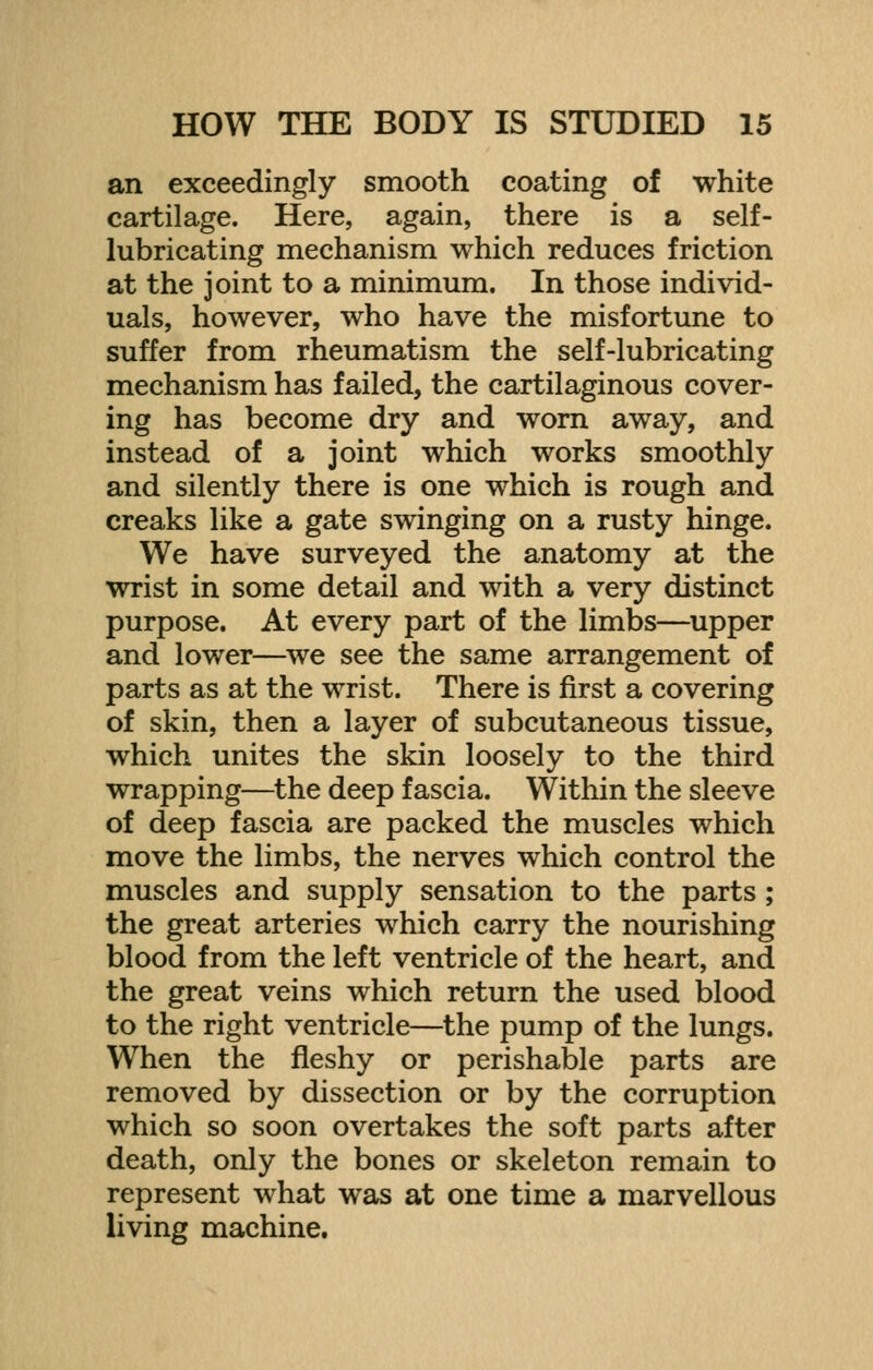 an exceedingly smooth coating of white cartilage. Here, again, there is a self- lubricating mechanism which reduces friction at the joint to a minimum. In those individ- uals, however, who have the misfortune to suffer from rheumatism the self-lubricating mechanism has failed, the cartilaginous cover- ing has become dry and worn away, and instead of a joint which works smoothly and silently there is one which is rough and creaks like a gate swinging on a rusty hinge. We have surveyed the anatomy at the wrist in some detail and with a very distinct purpose. At every part of the limbs—upper and lower—we see the same arrangement of parts as at the wrist. There is first a covering of skin, then a layer of subcutaneous tissue, which unites the skin loosely to the third wrapping—the deep fascia. Within the sleeve of deep fascia are packed the muscles which move the limbs, the nerves which control the muscles and supply sensation to the parts ; the great arteries which carry the nourishing blood from the left ventricle of the heart, and the great veins which return the used blood to the right ventricle—the pump of the lungs. When the fleshy or perishable parts are removed by dissection or by the corruption which so soon overtakes the soft parts after death, only the bones or skeleton remain to represent what was at one time a marvellous living machine.