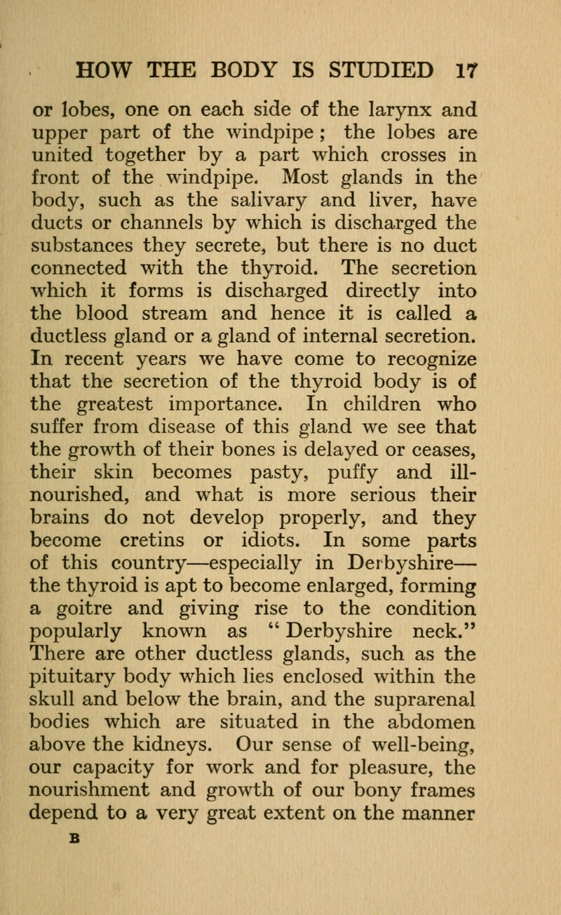 or lobes, one on each side of the larynx and upper part of the windpipe ; the lobes are united together by a part which crosses in front of the windpipe. Most glands in the body, such as the salivary and liver, have ducts or channels by which is discharged the substances they secrete, but there is no duct connected with the thyroid. The secretion which it forms is discharged directly into the blood stream and hence it is called a ductless gland or a gland of internal secretion. In recent years we have come to recognize that the secretion of the thyroid body is of the greatest importance. In children who suffer from disease of this gland we see that the growth of their bones is delayed or ceases, their skin becomes pasty, puffy and ill- nourished, and what is more serious their brains do not develop properly, and they become cretins or idiots. In some parts of this country—especially in Derbyshire— the thyroid is apt to become enlarged, forming a goitre and giving rise to the condition popularly known as  Derbyshire neck. There are other ductless glands, such as the pituitary body which lies enclosed within the skull and below the brain, and the suprarenal bodies which are situated in the abdomen above the kidneys. Our sense of well-being, our capacity for work and for pleasure, the nourishment and growth of our bony frames depend to a very great extent on the manner B