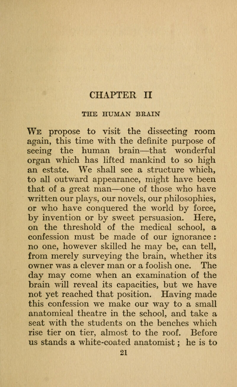 CHAPTER II THE HUMAN BRAIN We propose to visit the dissecting room again, this time with the definite purpose of seeing the human brain—that wonderful organ which has hfted mankind to so high an estate. We shall see a structure which, to all outward appearance, might have been that of a great man—one of those who have written our plays, our novels, our philosophies, or who have conquered the world by force, by invention or by sweet persuasion. Here, on the threshold of the medical school, a confession must be made of our ignorance : no one, however skilled he may be, can tell, from merely surveying the brain, whether its owner was a clever man or a foolish one. The day may come when an examination of the brain will reveal its capacities, but we have not yet reached that position. Having made this confession we make our way to a small anatomical theatre in the school, and take a seat with the students on the benches which rise tier on tier, almost to the roof. Before us stands a white-coated anatomist; he is to