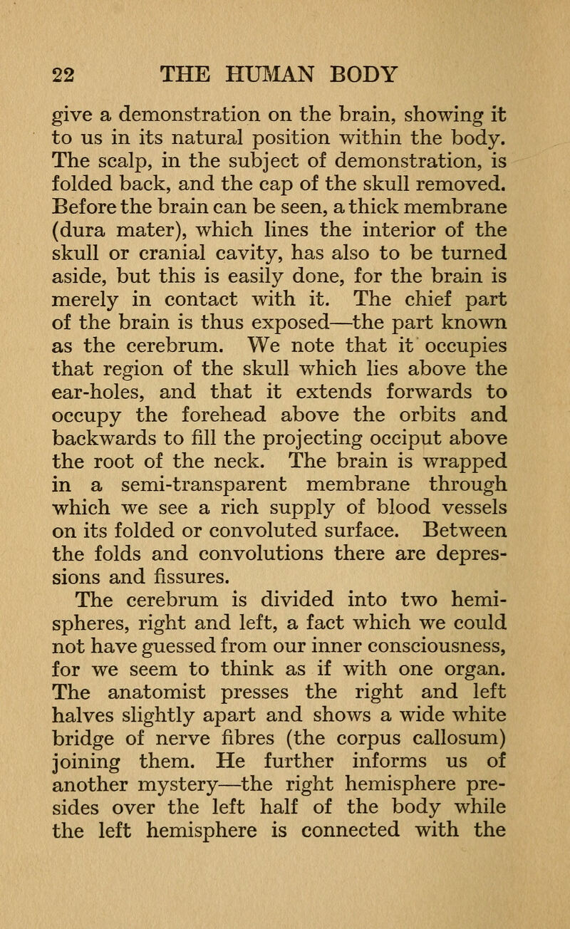 give a demonstration on the brain, showing it to us in its natural position within the body. The scalp, in the subject of demonstration, is folded back, and the cap of the skull removed. Before the brain can be seen, a thick membrane (dura mater), which lines the interior of the skull or cranial cavity, has also to be turned aside, but this is easily done, for the brain is merely in contact with it. The chief part of the brain is thus exposed—the part known as the cerebrum. We note that it occupies that region of the skull which lies above the ear-holes, and that it extends forwards to occupy the forehead above the orbits and backwards to fill the projecting occiput above the root of the neck. The brain is wrapped in a semi-transparent membrane through which we see a rich supply of blood vessels on its folded or convoluted surface. Between the folds and convolutions there are depres- sions and fissures. The cerebrum is divided into two hemi- spheres, right and left, a fact which we could not have guessed from our inner consciousness, for we seem to think as if with one organ. The anatomist presses the right and left halves slightly apart and shows a wide white bridge of nerve fibres (the corpus callosum) joining them. He further informs us of another mystery—the right hemisphere pre- sides over the left half of the body while the left hemisphere is connected with the