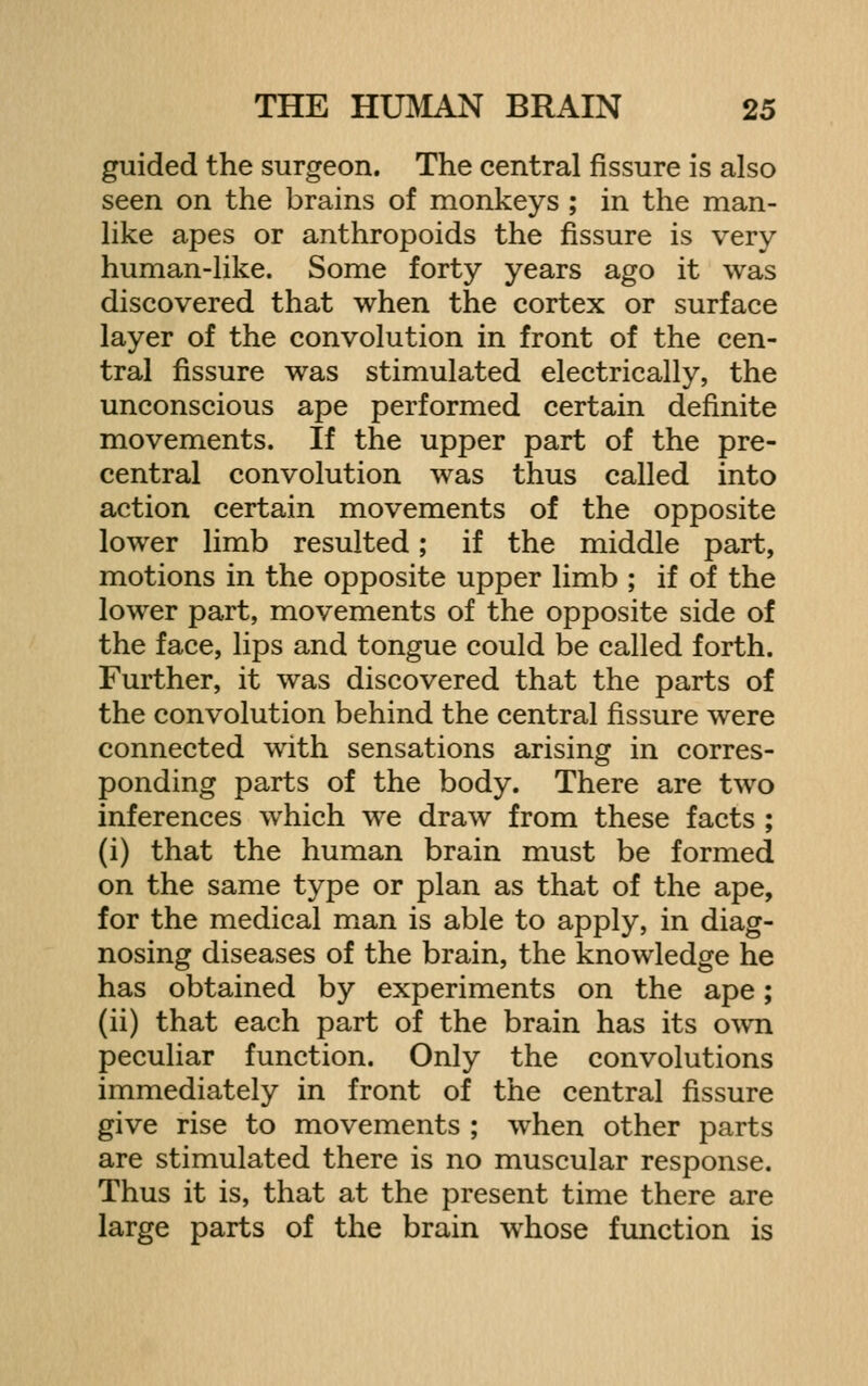 guided the surgeon. The central fissure is also seen on the brains of monkeys ; in the man- like apes or anthropoids the fissure is very human-like. Some forty years ago it was discovered that when the cortex or surface layer of the convolution in front of the cen- tral fissure was stimulated electrically, the unconscious ape performed certain definite movements. If the upper part of the pre- central convolution was thus called into action certain movements of the opposite lower limb resulted; if the middle part, motions in the opposite upper limb ; if of the lower part, movements of the opposite side of the face, lips and tongue could be called forth. Further, it was discovered that the parts of the convolution behind the central fissure were connected with sensations arisinor in corres- ponding parts of the body. There are two inferences which we draw from these facts ; (i) that the human brain must be formed on the same type or plan as that of the ape, for the medical man is able to apply, in diag- nosing diseases of the brain, the knowledge he has obtained by experiments on the ape; (ii) that each part of the brain has its own peculiar function. Only the convolutions immediately in front of the central fissure give rise to movements ; w^hen other parts are stimulated there is no muscular response. Thus it is, that at the present time there are large parts of the brain whose function is