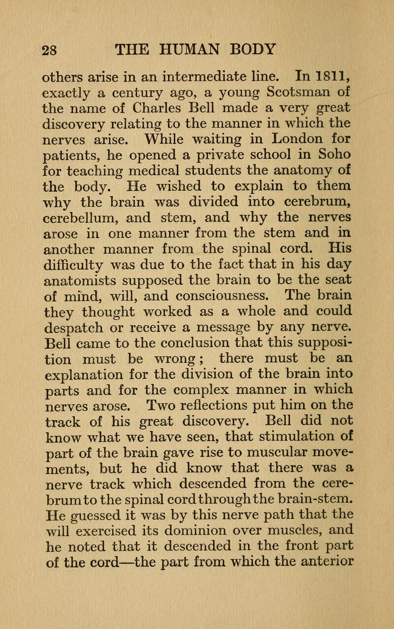 others arise in an intermediate line. In 1811, exactly a century ago, a young Scotsman of the name of Charles Bell made a very great discovery relating to the manner in which the nerves arise. While waiting in London for patients, he opened a private school in Soho for teaching medical students the anatomy of the body. He wished to explain to them why the brain was divided into cerebrum, cerebellum, and stem, and why the nerves arose in one manner from the stem and in another manner from the spinal cord. His difficulty was due to the fact that in his day anatomists supposed the brain to be the seat of mind, will, and consciousness. The brain they thought worked as a whole and could despatch or receive a message by any nerve. Bell came to the conclusion that this supposi- tion must be wrong; there must be an explanation for the division of the brain into parts and for the complex manner in which nerves arose. Two reflections put him on the track of his great discovery. Bell did not know what we have seen, that stimulation of part of the brain gave rise to muscular move- ments, but he did know that there was a nerve track which descended from the cere- brum to the spinal cord through the brain-stem. He guessed it was by this nerve path that the will exercised its dominion over muscles, and he noted that it descended in the front part of the cord—the part from which the anterior