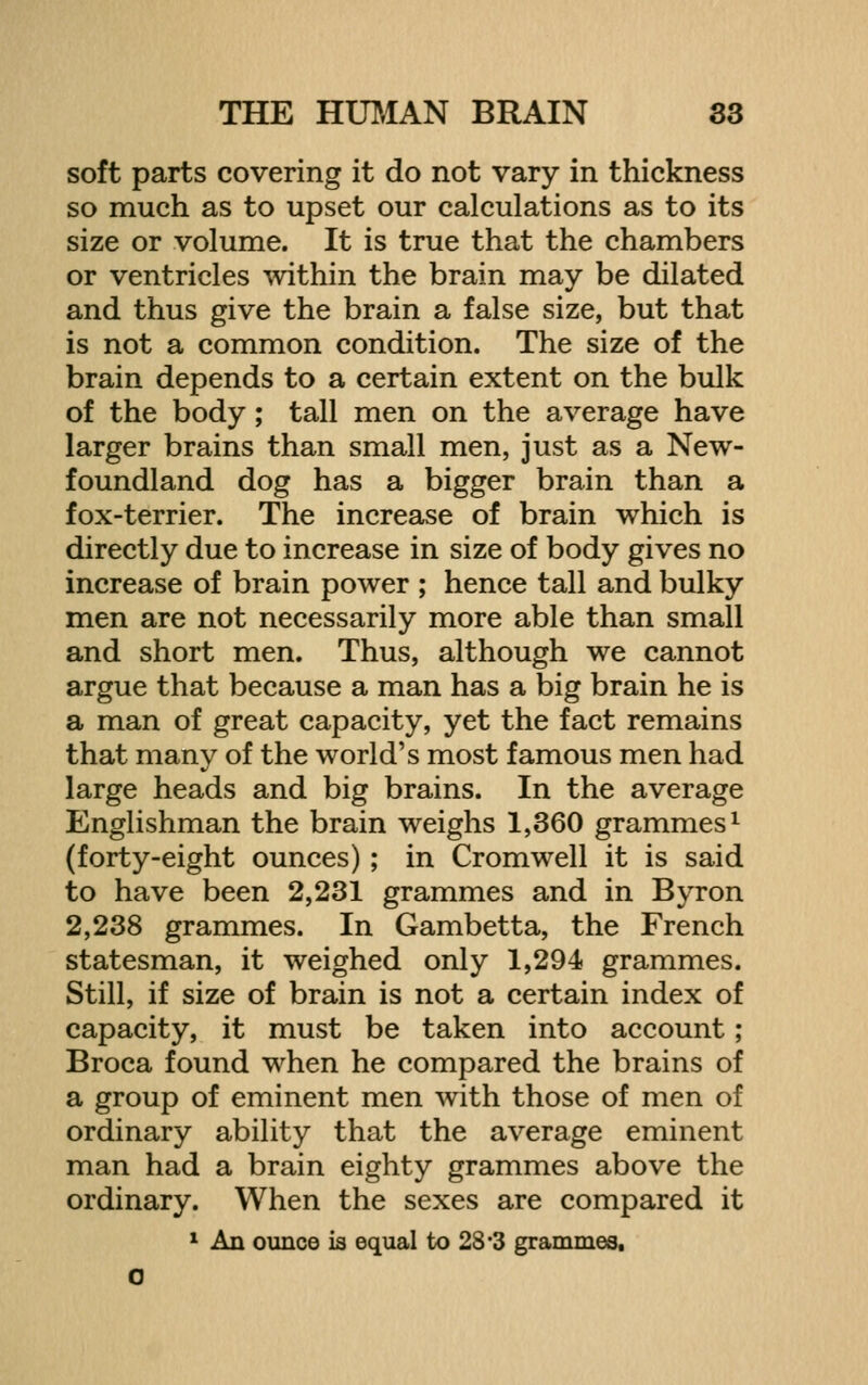 soft parts covering it do not vary in thickness so much as to upset our calculations as to its size or volume. It is true that the chambers or ventricles ^vithin the brain may be dilated and thus give the brain a false size, but that is not a common condition. The size of the brain depends to a certain extent on the bulk of the body; tall men on the average have larger brains than small men, just as a New- foundland dog has a bigger brain than a fox-terrier. The increase of brain which is directly due to increase in size of body gives no increase of brain power ; hence tall and bulky men are not necessarily more able than small and short men. Thus, although we cannot argue that because a man has a big brain he is a man of great capacity, yet the fact remains that many of the world's most famous men had large heads and big brains. In the average Englishman the brain weighs 1,360 grammes ^ (forty-eight ounces); in Cromwell it is said to have been 2,231 grammes and in Byron 2,238 grammes. In Gambetta, the French statesman, it weighed only 1,294 grammes. Still, if size of brain is not a certain index of capacity, it must be taken into account; Broca found when he compared the brains of a group of eminent men with those of men of ordinary ability that the average eminent man had a brain eighty grammes above the ordinary. When the sexes are compared it 1 An ounce is equal to 28*3 grammes, C