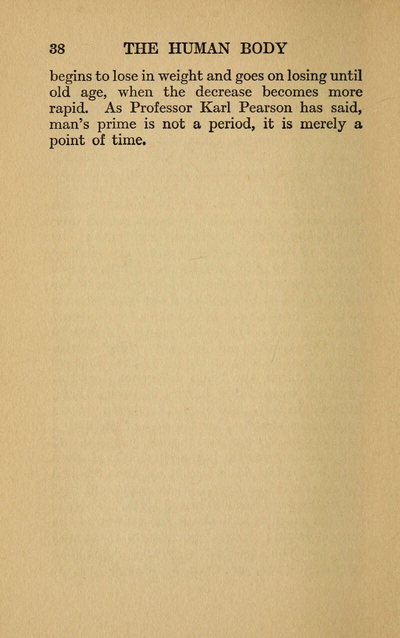 begins to lose in weight and goes on losing until old age, when the decrease becomes more rapid. As Professor Karl Pearson has said, man's prime is not a period, it is merely a point of time.