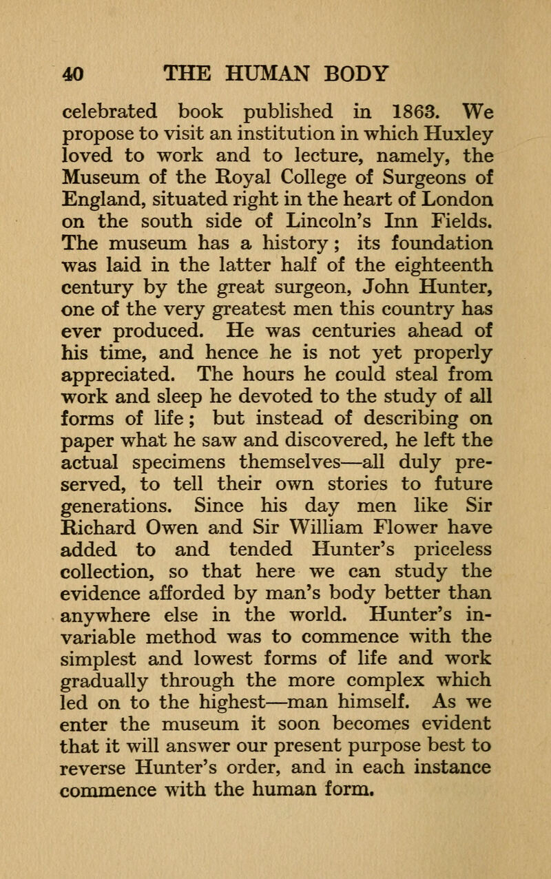 celebrated book published in 1863. We propose to visit an institution in which Huxley loved to work and to lecture, namely, the Museum of the Royal College of Surgeons of England, situated right in the heart of London on the south side of Lincoln's Inn Fields. The museum has a history; its foundation was laid in the latter half of the eighteenth century by the great surgeon, John Hunter, one of the very greatest men this country has ever produced. He was centuries ahead of his time, and hence he is not yet properly appreciated. The hours he could steal from work and sleep he devoted to the study of all forms of life; but instead of describing on paper what he saw and discovered, he left the actual specimens themselves—all duly pre- served, to tell their own stories to future generations. Since his day men like Sir Richard Owen and Sir William Flower have added to and tended Hunter's priceless collection, so that here we can study the evidence afforded by man's body better than anywhere else in the world. Hunter's in- variable method was to commence with the simplest and lowest forms of life and work gradually through the more complex which led on to the highest—man himself. As we enter the museum it soon becomes evident that it will answer our present purpose best to reverse Hunter's order, and in each instance commence with the human form.