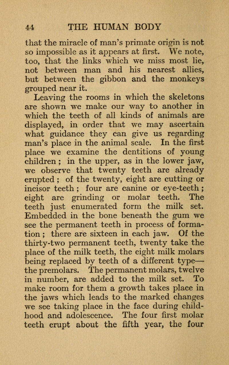 that the miracle of man's primate origin is not so impossible as it appears at first. We note, too, that the links which we miss most lie, not between man and his nearest allies, but between the gibbon and the monkeys grouped near it. Leaving the rooms in which the skeletons are shown we make our way to another in which the teeth of all kinds of animals are displayed, in order that we may ascertain what guidance they can give us regarding man's place in the animal scale. In the first place we examine the dentitions of young children ; in the upper, as in the lower jaw, we observe that twenty teeth are already erupted ; of the twenty, eight are cutting or incisor teeth ; four are canine or eye-teeth; eight are grinding or molar teeth. The teeth just enumerated form the milk set. Embedded in the bone beneath the gum we see the permanent teeth in process of forma- tion ; there are sixteen in each jaw. Of the thirty-two permanent teeth, twenty take the place of the milk teeth, the eight milk molars being replaced by teeth of a different type—• the premolars. The permanent molars, twelve in number, are added to the milk set. To make room for them a growth takes place in the jaws which leads to the marked changes we see taking place in the face during child- hood and adolescence. The four first molar teeth erupt about the fifth year, the four