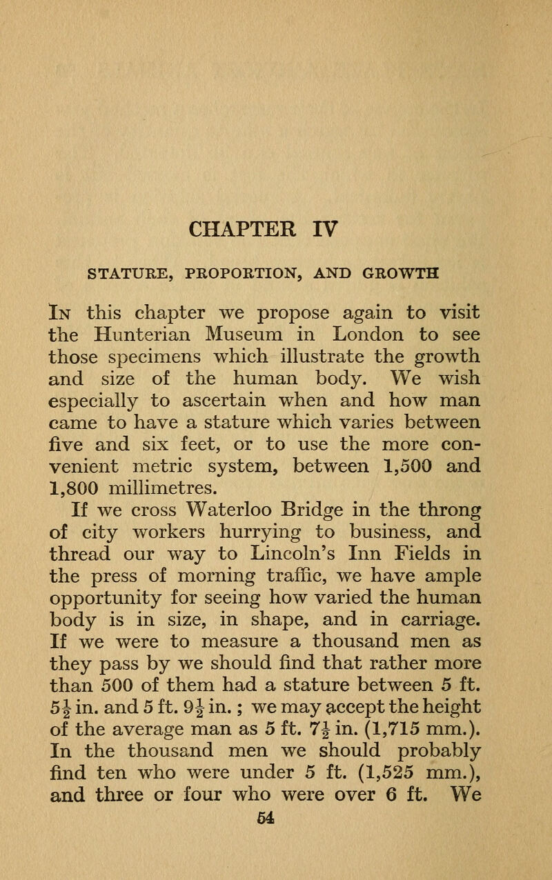 CHAPTER IV STATURE, PROPORTION, AND GROWTH In this chapter we propose again to visit the Hunterian Museum in London to see those specimens which illustrate the growth and size of the human body. We wish especially to ascertain when and how man came to have a stature which varies between five and six feet, or to use the more con- venient metric system, between 1,500 and 1,800 millimetres. If we cross Waterloo Bridge in the throng of city workers hurrying to business, and thread our way to Lincoln's Inn Fields in the press of morning traffic, we have ample opportunity for seeing how varied the human body is in size, in shape, and in carriage. If we were to measure a thousand men as they pass by we should find that rather more than 500 of them had a stature between 5 ft. 5 J in. and 5 ft. 9 J in.; we may a,ccept the height of the average man as 5 ft. 7J in. (1,715 mm.). In the thousand men we should probably find ten who were under 5 ft. (1,525 mm.), and three or four who were over 6 ft. We
