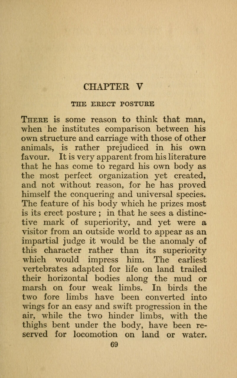 CHAPTER V THE ERECT POSTURE There is some reason to think that man, when he institutes comparison between his own structure and carriage with those of other animals, is rather prejudiced in his own favour. It is very apparent from his Hterature that he has come to regard his own body as the most perfect organization yet created, and not without reason, for he has proved himself the conquering and universal species. The feature of his body which he prizes most is its erect posture ; in that he sees a distinc- tive mark of superiority, and yet were a visitor from an outside world to appear as an impartial judge it would be the anomaly of this character rather than its superiority which would impress him. The earliest vertebrates adapted for life on land trailed their horizontal bodies along the mud or marsh on four weak limbs. In birds the two fore limbs have been converted into wings for an easy and swift progression in the air, while the two hinder limbs, with the thighs bent under the body, have been re- served for locomotion on land or water.