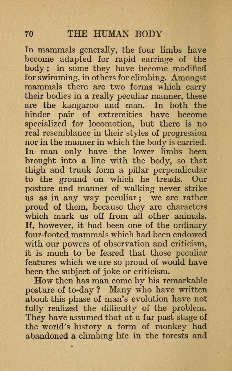 In mammals generally, the four limbs have become adapted for rapid carriage of the body; in some they have become modified for swimming, in others for climbing. Amongst mammals there are two forms which carry their bodies in a really peculiar manner, these are the kangaroo and man. In both the hinder pair of extremities have become specialized for locomotion, but there is no real resemblance in their styles of progression nor in the manner in which the body is carried. In man only have the lower limbs been brought into a line with the body, so that thigh and trunk form a pillar perpendicular to the ground on which he treads. Our posture and manner of walking never strike us as in any way peculiar; we are rather proud of them, because they are characters which mark us off from all other animals. If, however, it had been one of the ordinary four-footed mammals which had been endowed with our powers of observation and criticism, it is much to be feared that those peculiar features which we are so proud of would have been the subject of joke or criticism. How then has man come by his remarkable posture of to-day ? Many who have written about this phase of man's evolution have not fully realized the difficulty of the problem. They have assumed that at a far past stage of the world's history a form of monkey had abandoned a climbing life in the forests and