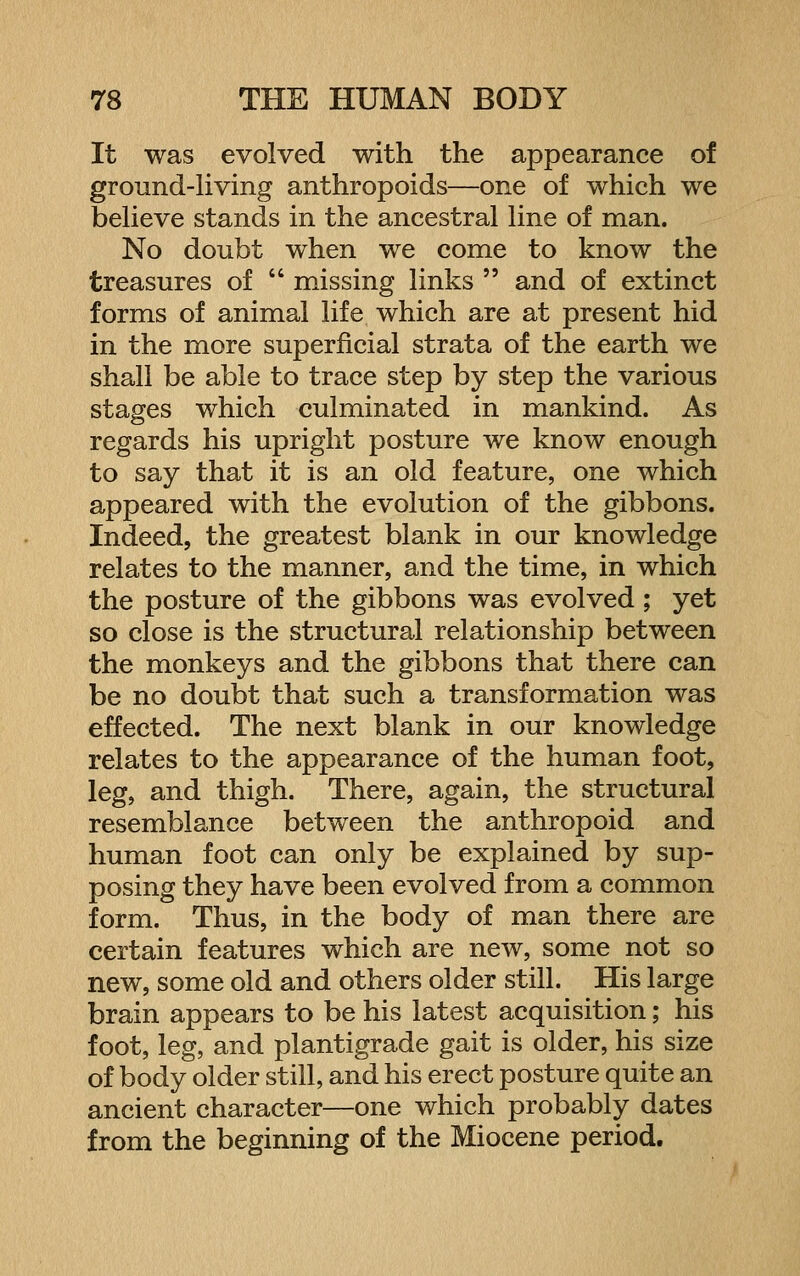 It was evolved with the appearance of ground-Hving anthropoids—one of which we beheve stands in the ancestral line of man. No doubt when we come to know the treasures of  missing links  and of extinct forms of animal life which are at present hid in the more superficial strata of the earth we shall be able to trace step by step the various stages which culminated in mankind. As regards his upright posture we know enough to say that it is an old feature, one which appeared with the evolution of the gibbons. Indeed, the greatest blank in our knowledge relates to the manner, and the time, in which the posture of the gibbons was evolved ; yet so close is the structural relationship between the monkeys and the gibbons that there can be no doubt that such a transformation was effected. The next blank in our knowledge relates to the appearance of the human foot, leg, and thigh. There, again, the structural resemblance between the anthropoid and human foot can only be explained by sup- posing they have been evolved from a common form. Thus, in the body of man there are certain features which are new, some not so new, some old and others older still. His large brain appears to be his latest acquisition; his foot, leg, and plantigrade gait is older, his size of body older still, and his erect posture quite an ancient character—one which probably dates from the beginning of the Miocene period.