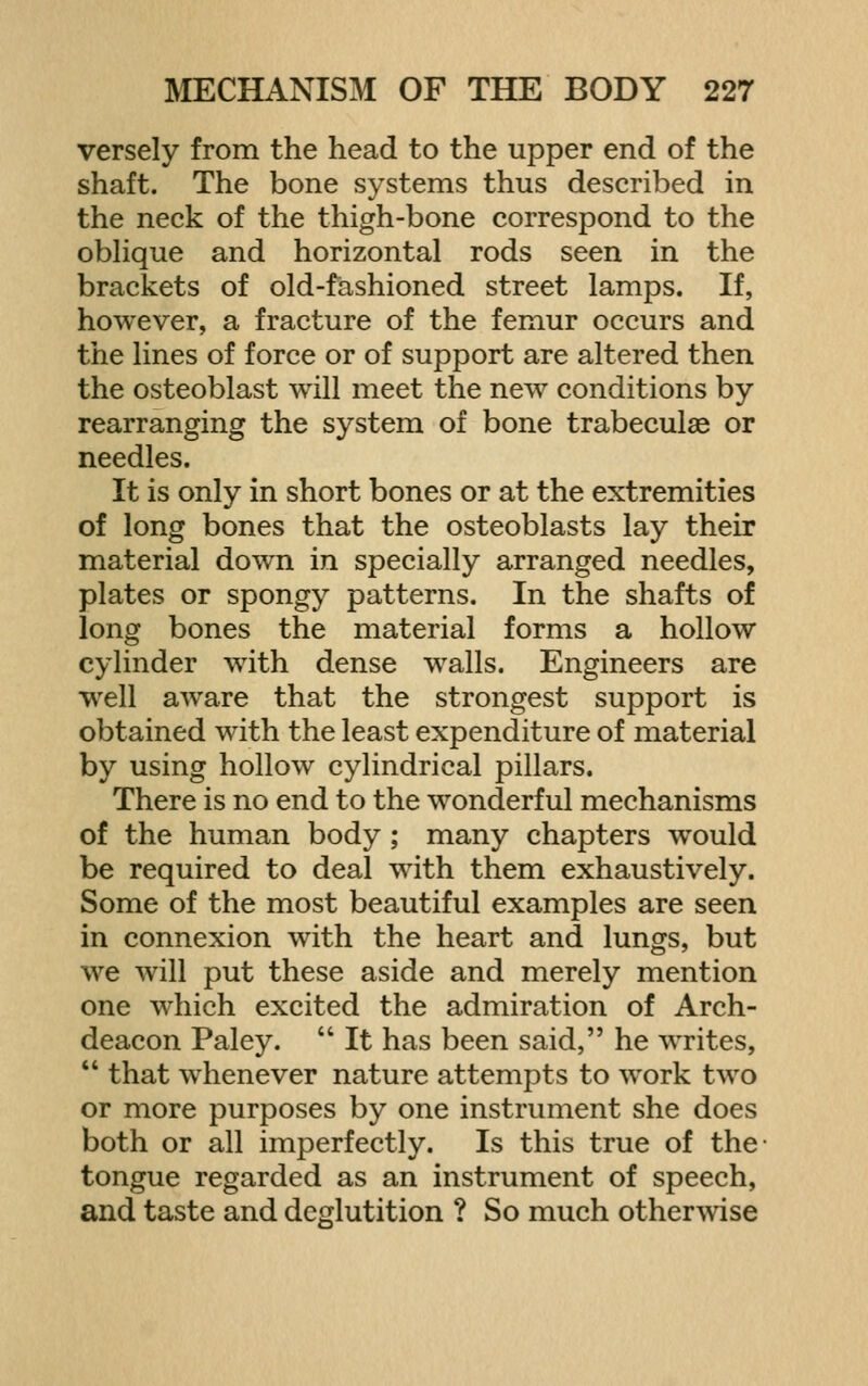 versely from the head to the upper end of the shaft. The bone systems thus described in the neck of the thigh-bone correspond to the obhque and horizontal rods seen in the brackets of old-fashioned street lamps. If, however, a fracture of the femur occurs and the lines of force or of support are altered then the osteoblast will meet the new conditions by rearranging the system of bone trabeculae or needles. It is only in short bones or at the extremities of long bones that the osteoblasts lay their material down in specially arranged needles, plates or spongy patterns. In the shafts of long bones the material forms a hollow cylinder wdth dense walls. Engineers are well aw^are that the strongest support is obtained with the least expenditure of material by using hollow cylindrical pillars. There is no end to the wonderful mechanisms of the human body ; many chapters would be required to deal with them exhaustively. Some of the most beautiful examples are seen in connexion with the heart and lungs, but we will put these aside and merely mention one which excited the admiration of Arch- deacon Paley.  It has been said, he writes,  that whenever nature attempts to work two or more purposes by one instrument she does both or all imperfectly. Is this true of the tongue regarded as an instrument of speech, and taste and deglutition ? So much other-svise