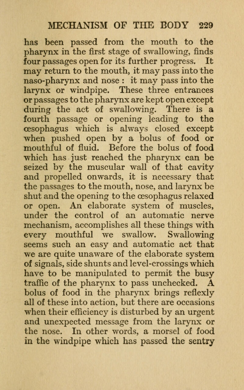 has been passed from the mouth to the pharynx in the first stage of swallowing, finds four passages open for its further progress. It may return to the mouth, it may pass into the naso-pharynx and nose : it may pass into the larynx or windpipe. These three entrances or passages to the pharynx are kept open except during the act of swallowinof. There is a fourth passage or opening leading to the oesophagus which is always closed except when pushed open by a bolus of food or mouthful of fluid. Before the bolus of food which has just reached the pharynx can be seized by the muscular wall of that cavity and propelled onwards, it is necessary that the passages to the mouth, nose, and larynx be shut and the opening to the oesophagus relaxed or open. An elaborate system of muscles, under the control of an automatic nerve mechanism, accomplishes all these things with every mouthful we swallow. Swallowing seems such an easy and automatic act that we are quite unaware of the elaborate system of signals, side shunts and level-crossings which have to be manipulated to permit the busy traffic of the pharynx to pass unchecked. A bolus of food in the pharynx brings reflexly all of these into action, but there are occasions when their efficiency is disturbed by an urgent and unexpected message from the larynx or the nose. In other words, a morsel of food in the windpipe which has passed the sentry