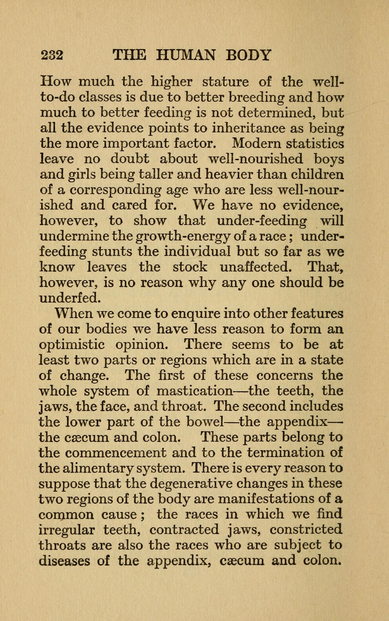 How much the higher stature of the well- to-do classes is due to better breeding and how much to better feeding is not determined, but all the evidence points to inheritance as being the more important factor. Modern statistics leave no doubt about well-nourished boys and girls being taller and heavier than children of a corresponding age who are less well-nour- ished and cared for. We have no evidence, however, to show that under-feeding will undermine the growth-energy of a race; under- feeding stunts the individual but so far as we know leaves the stock unaffected. That, however, is no reason why any one should be underfed. When we come to enquire into other features of our bodies we have less reason to form an optimistic opinion. There seems to be at least two parts or regions which are in a state of change. The first of these concerns the whole system of mastication—the teeth, the jaws, the face, and throat. The second includes the lower part of the bowel—^the appendix— the caecum and colon. These parts belong to the commencement and to the termination of the alimentary system. There is every reason to suppose that the degenerative changes in these two regions of the body are manifestations of a common cause; the races in which we find irregular teeth, contracted jaws, constricted throats are also the races who are subject to diseases of the appendix, caecum and colon.