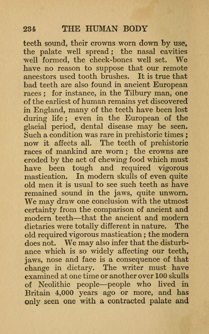 teeth sound, their crowns worn down by use, the palate well spread; the nasal cavities well formed, the cheek-bones well set. We have no reason to suppose that our remote ancestors used tooth brushes. It is true that bad teeth are also found in ancient European races ; for instance, in the Tilbury man, one of the earliest of human remains yet discovered in England, many of the teeth have been lost during life; even in the European of the glacial period, dental disease may be seen. Such a condition was rare in prehistoric times ; now it affects all. The teeth of prehistoric races of mankind are worn; the crowns are eroded by the act of chewing food which must have been tough and required vigorous mastication. In modern skulls of even quite old men it is usual to see such teeth as have remained sound in the jaws, quite unworn. We may draw one conclusion with the utmost certainty from the comparison of ancient and modern teeth—that the ancient and modern dietaries were totally different in nature. The old required vigorous mastication; the modern does not. We may also infer that the disturb- ance which is so widely affecting our teeth, jaws, nose and face is a consequence of that change in dietary. The writer must have examined at one time or another over 100 skulls of Neolithic people—people who lived in Britain 4,000 years ago or more, and has only seen one with a contracted palate and