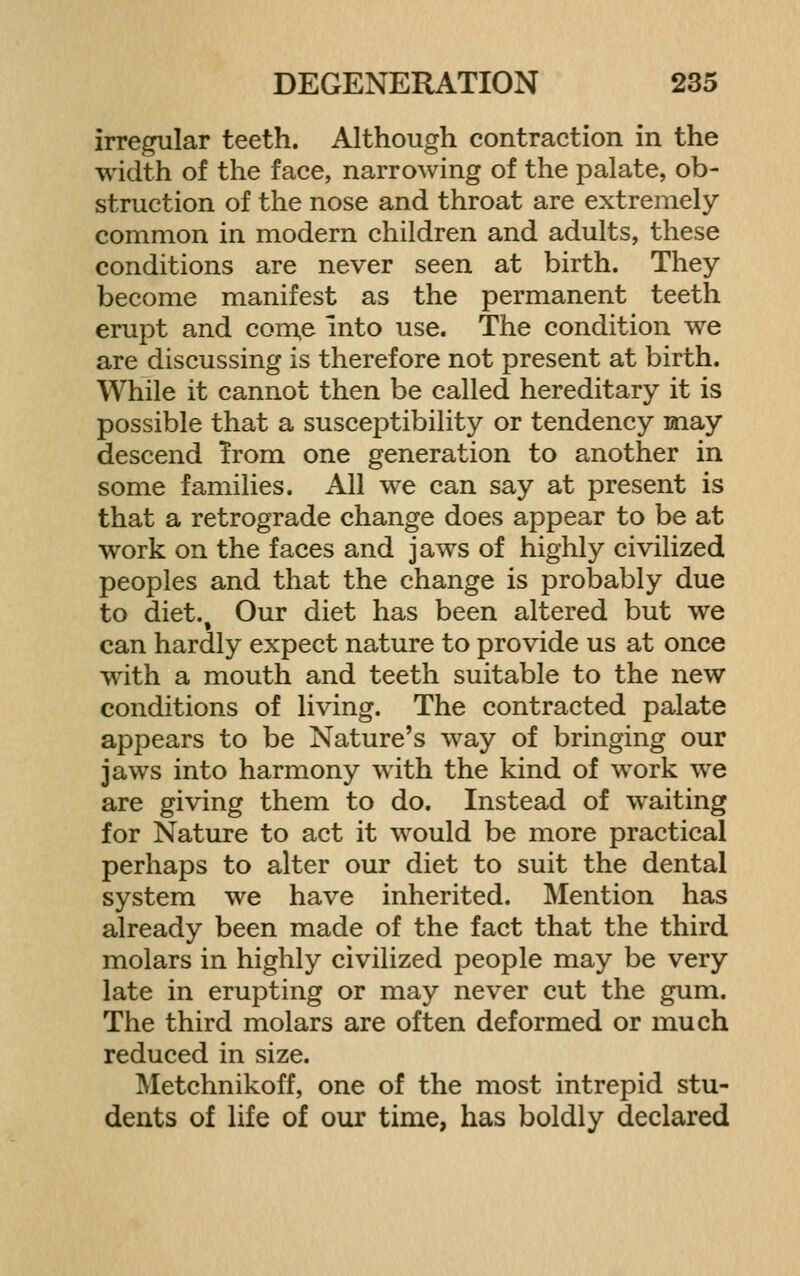 irregular teeth. Although contraction in the width of the face, narrowing of the palate, ob- struction of the nose and throat are extremely common in modern children and adults, these conditions are never seen at birth. They become manifest as the permanent teeth erupt and com,e into use. The condition we are discussing is therefore not present at birth. While it cannot then be called hereditary it is possible that a susceptibility or tendency may descend Trom one generation to another in some families. All we can say at present is that a retrograde change does appear to be at work on the faces and jaws of highly civilized peoples and that the change is probably due to diet.. Our diet has been altered but we can hardly expect nature to provide us at once with a mouth and teeth suitable to the new conditions of living. The contracted palate appears to be Nature's way of bringing our jaws into harmony with the kind of work we are giving them to do. Instead of waiting for Nature to act it would be more practical perhaps to alter our diet to suit the dental system we have inherited. Mention has already been made of the fact that the third molars in highly civilized people may be very late in erupting or may never cut the gum. The third molars are often deformed or much reduced in size. Metchnikoff, one of the most intrepid stu- dents of life of our time, has boldly declared